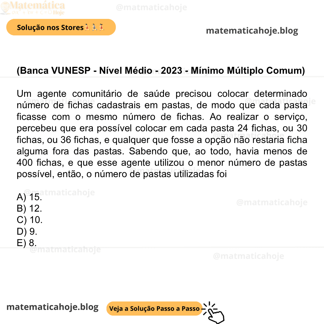 (Banca VUNESP - Nível Médio - 2023 - Mínimo Múltiplo Comum) Um agente comunitário de saúde precisou colocar determinado número de fichas cadastrais em pastas, de modo que cada pasta ficasse com o mesmo número de fichas. Ao realizar o serviço, percebeu que era possível colocar em cada pasta 24 fichas, ou 30 fichas, ou 36 fichas, e qualquer que fosse a opção não restaria ficha alguma fora das pastas. Sabendo que, ao todo, havia menos de 400 fichas, e que esse agente utilizou o menor número de pastas possível, então, o número de pastas utilizadas foi A) 15. B) 12. C) 10. D) 9. E) 8.