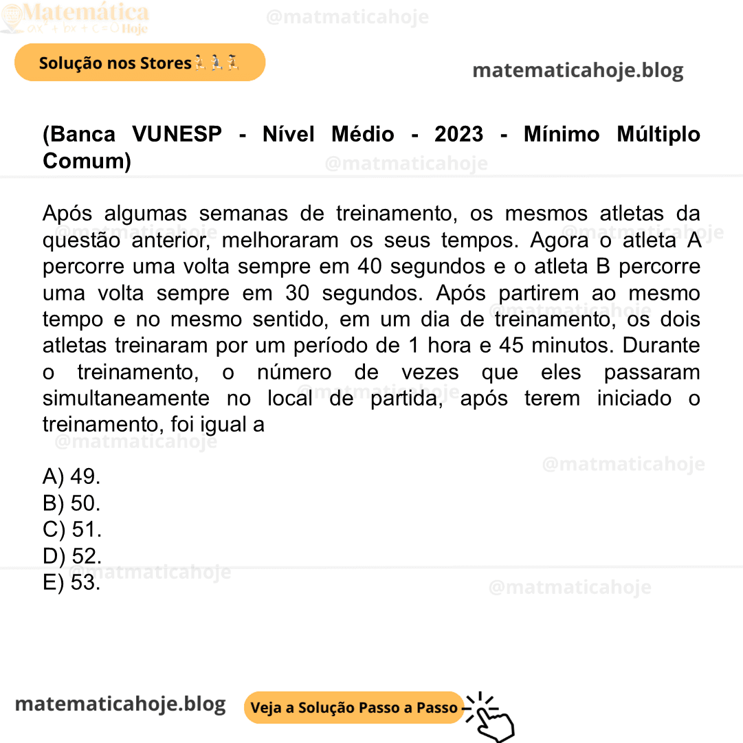 (Banca VUNESP - Nível Médio - 2023 - Mínimo Múltiplo Comum) Após algumas semanas de treinamento, os mesmos atletas da questão anterior, melhoraram os seus tempos. Agora o atleta A percorre uma volta sempre em 40 segundos e o atleta B percorre uma volta sempre em 30 segundos. Após partirem ao mesmo tempo e no mesmo sentido, em um dia de treinamento, os dois atletas treinaram por um período de 1 hora e 45 minutos. Durante o treinamento, o número de vezes que eles passaram simultaneamente no local de partida, após terem iniciado o treinamento, foi igual a A) 49. B) 50. C) 51. D) 52. E) 53.