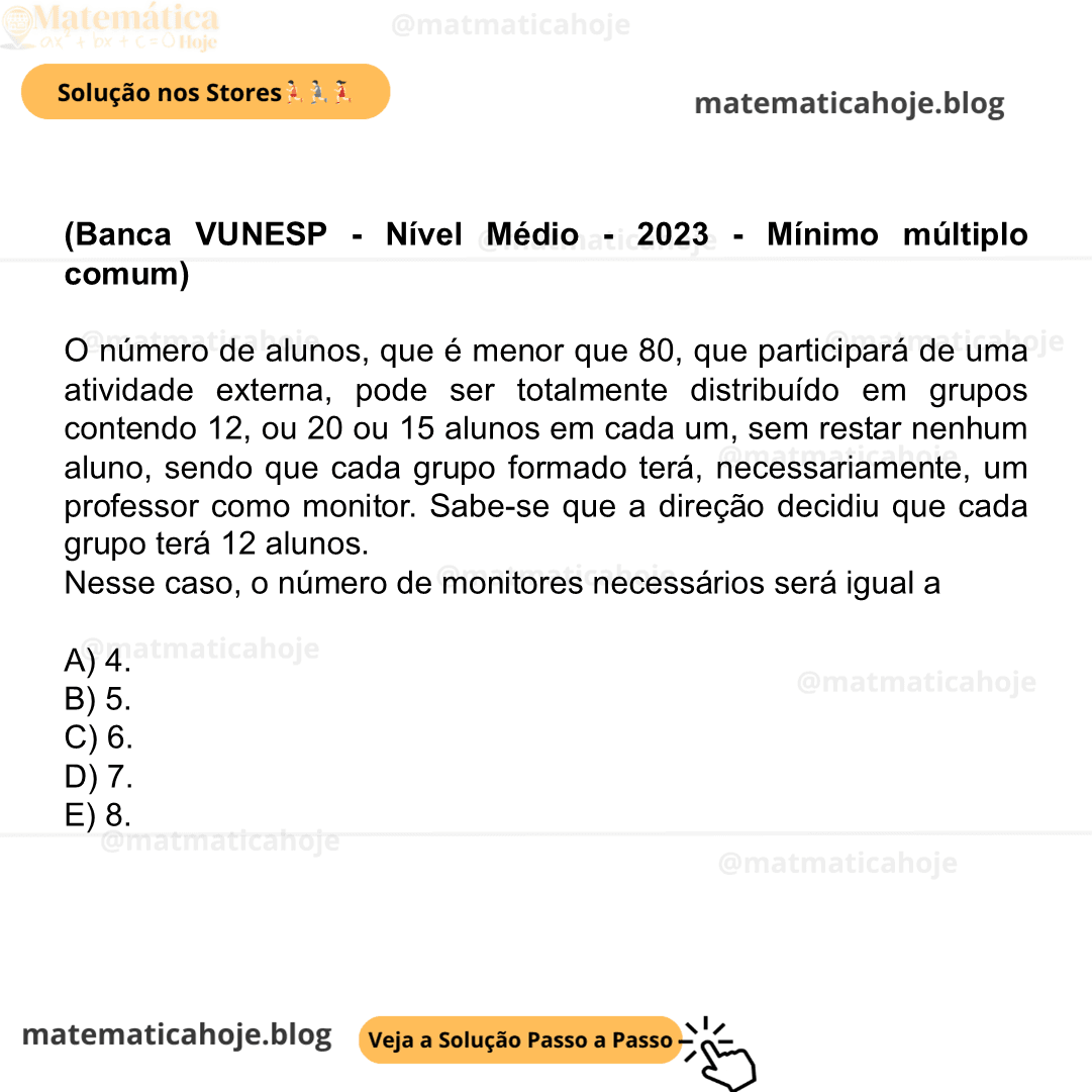 (Banca VUNESP - Nível Médio - 2023 - Mínimo múltiplo comum) O número de alunos, que é menor que 80, que participará de uma atividade externa, pode ser totalmente distribuído em grupos contendo 12, ou 20 ou 15 alunos em cada um, sem restar nenhum aluno, sendo que cada grupo formado terá, necessariamente, um professor como monitor. Sabe-se que a direção decidiu que cada grupo terá 12 alunos. Nesse caso, o número de monitores necessários será igual a A) 4. B) 5. C) 6. D) 7. E) 8.