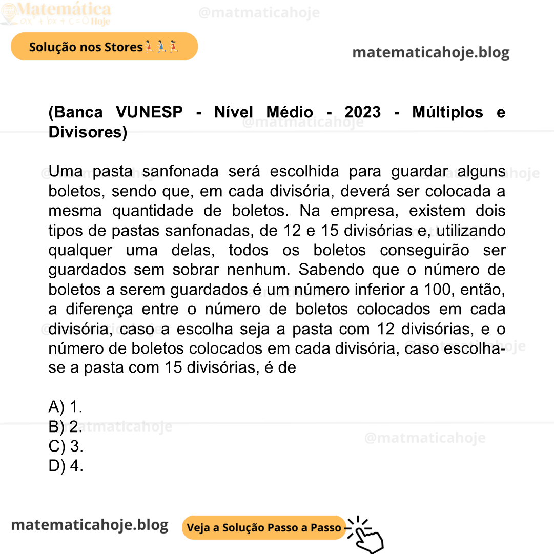 (Banca VUNESP - Nível Médio - 2023 - Múltiplos e Divisores) Uma pasta sanfonada será escolhida para guardar alguns boletos, sendo que, em cada divisória, deverá ser colocada a mesma quantidade de boletos. Na empresa, existem dois tipos de pastas sanfonadas, de 12 e 15 divisórias e, utilizando qualquer uma delas, todos os boletos conseguirão ser guardados sem sobrar nenhum. Sabendo que o número de boletos a serem guardados é um número inferior a 100, então, a diferença entre o número de boletos colocados em cada divisória, caso a escolha seja a pasta com 12 divisórias, e o número de boletos colocados em cada divisória, caso escolha-se a pasta com 15 divisórias, é de A) 1. B) 2. C) 3. D) 4.