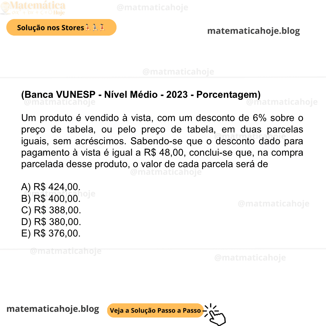 (Banca VUNESP - Nível Médio - 2023 - Porcentagem) Um produto é vendido à vista, com um desconto de 6% sobre o preço de tabela, ou pelo preço de tabela, em duas parcelas iguais, sem acréscimos. Sabendo-se que o desconto dado para pagamento à vista é igual a R$ 48,00, conclui-se que, na compra parcelada desse produto, o valor de cada parcela será de A) R$ 424,00. B) R$ 400,00. C) R$ 388,00. D) R$ 380,00. E) R$ 376,00.