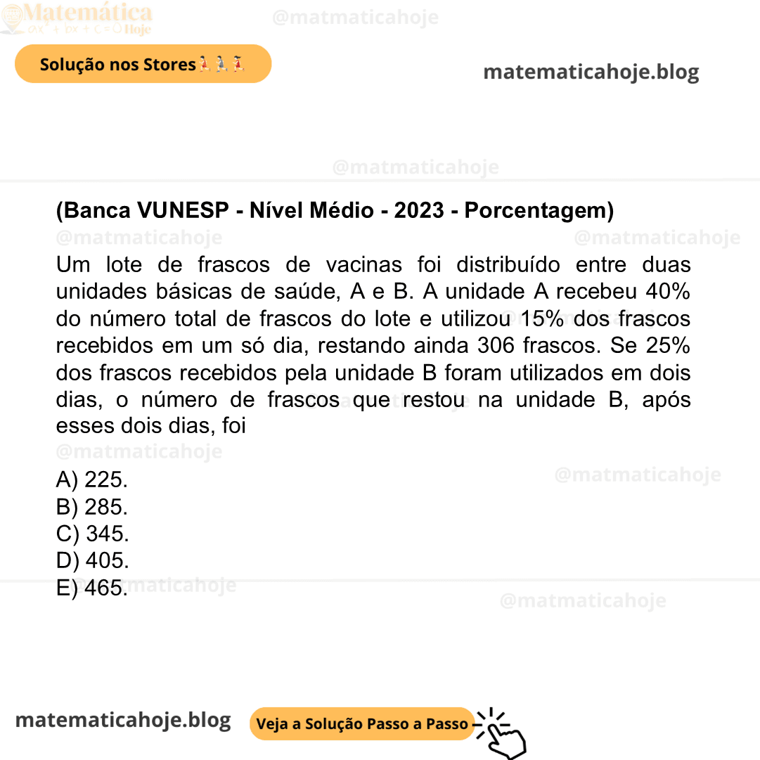 (Banca VUNESP - Nível Médio - 2023 - Porcentagem) Um lote de frascos de vacinas foi distribuído entre duas unidades básicas de saúde, A e B. A unidade A recebeu 40% do número total de frascos do lote e utilizou 15% dos frascos recebidos em um só dia, restando ainda 306 frascos. Se 25% dos frascos recebidos pela unidade B foram utilizados em dois dias, o número de frascos que restou na unidade B, após esses dois dias, foi A) 225. B) 285. C) 345. D) 405. E) 465.