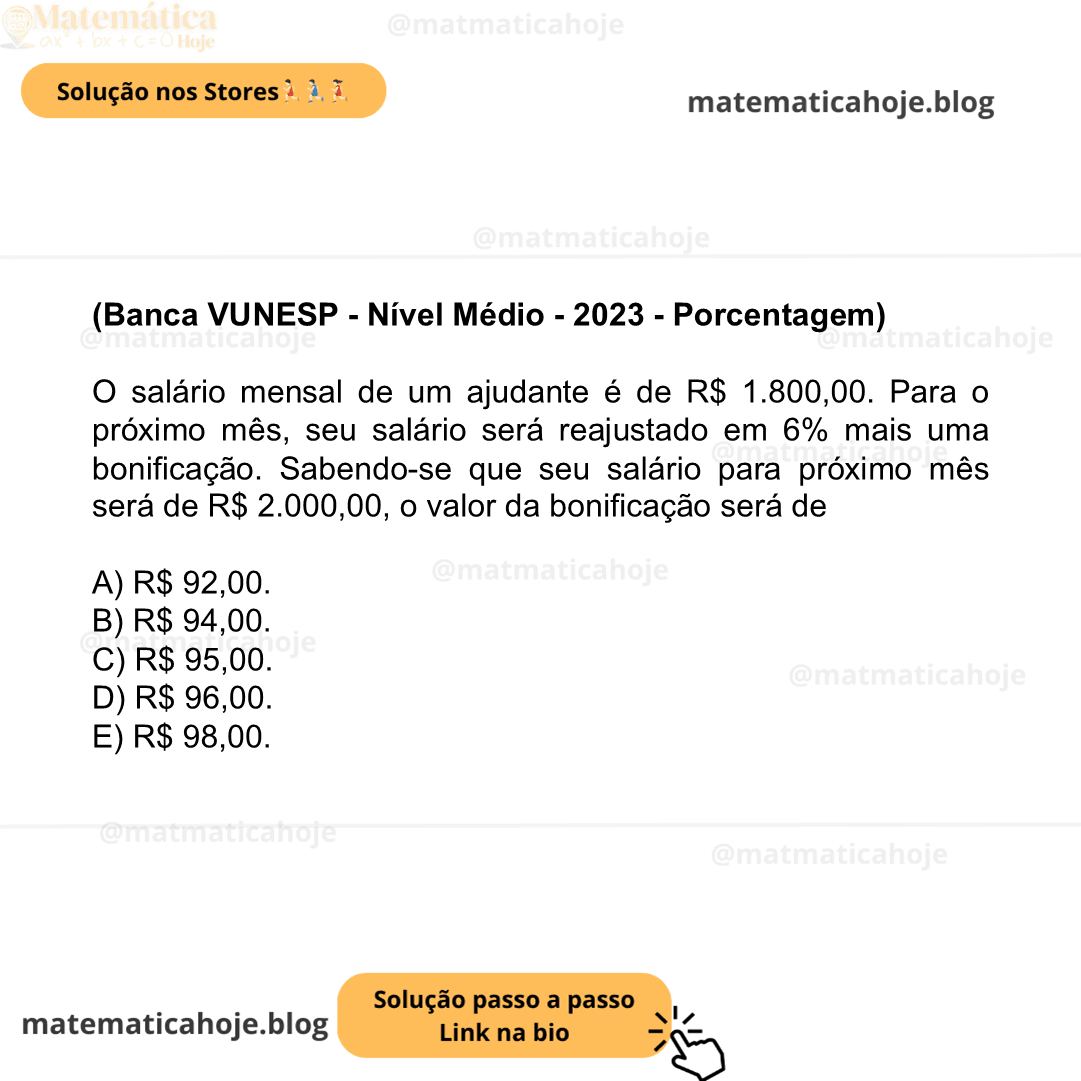 (Banca VUNESP - Nível Médio - 2023 - Porcentagem) O salário mensal de um ajudante é de R$ 1.800,00. Para o próximo mês, seu salário será reajustado em 6% mais uma bonificação. Sabendo-se que seu salário para próximo mês será de R$ 2.000,00, o valor da bonificação será de A) R$ 92,00. B) R$ 94,00. C) R$ 95,00. D) R$ 96,00. E) R$ 98,00.