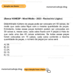 (Banca VUNESP - Nível Médio - 2023 - Raciocínio Lógico) Determinado número de peças pode ser colocado em 40 caixas, de modo que cada caixa fique com a mesma quantidade de peças. Entretanto, todas essas peças também podem ser colocadas em 30 caixas e, nesse caso, cada caixa ficará com 4 peças a mais do que cada uma das 40 caixas anteriores. Se todas essas peças forem colocadas em 15 caixas, cada caixa contendo a mesma quantidade de peças, o número de peças por caixa será A) 36. B) 32. C) 24. D) 15. E) 12.