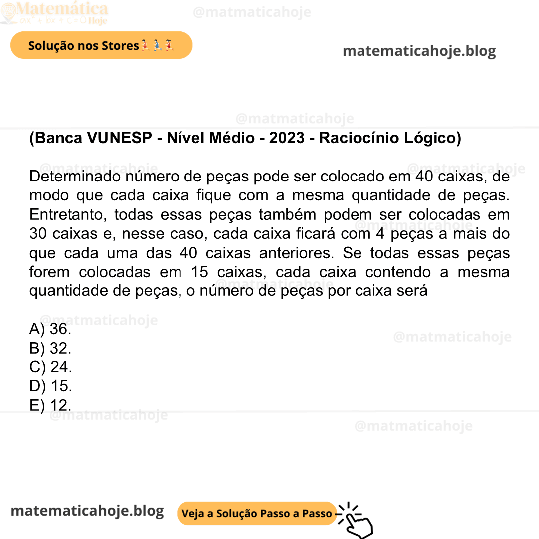 (Banca VUNESP - Nível Médio - 2023 - Raciocínio Lógico) Determinado número de peças pode ser colocado em 40 caixas, de modo que cada caixa fique com a mesma quantidade de peças. Entretanto, todas essas peças também podem ser colocadas em 30 caixas e, nesse caso, cada caixa ficará com 4 peças a mais do que cada uma das 40 caixas anteriores. Se todas essas peças forem colocadas em 15 caixas, cada caixa contendo a mesma quantidade de peças, o número de peças por caixa será A) 36. B) 32. C) 24. D) 15. E) 12.