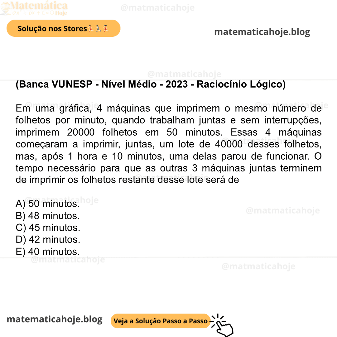(Banca VUNESP - Nível Médio - 2023 - Raciocínio Lógico) Em uma gráfica, 4 máquinas que imprimem o mesmo número de folhetos por minuto, quando trabalham juntas e sem interrupções, imprimem 20000 folhetos em 50 minutos. Essas 4 máquinas começaram a imprimir, juntas, um lote de 40000 desses folhetos, mas, após 1 hora e 10 minutos, uma delas parou de funcionar. O tempo necessário para que as outras 3 máquinas juntas terminem de imprimir os folhetos restante desse lote será de A) 50 minutos. B) 48 minutos. C) 45 minutos. D) 42 minutos. E) 40 minutos.