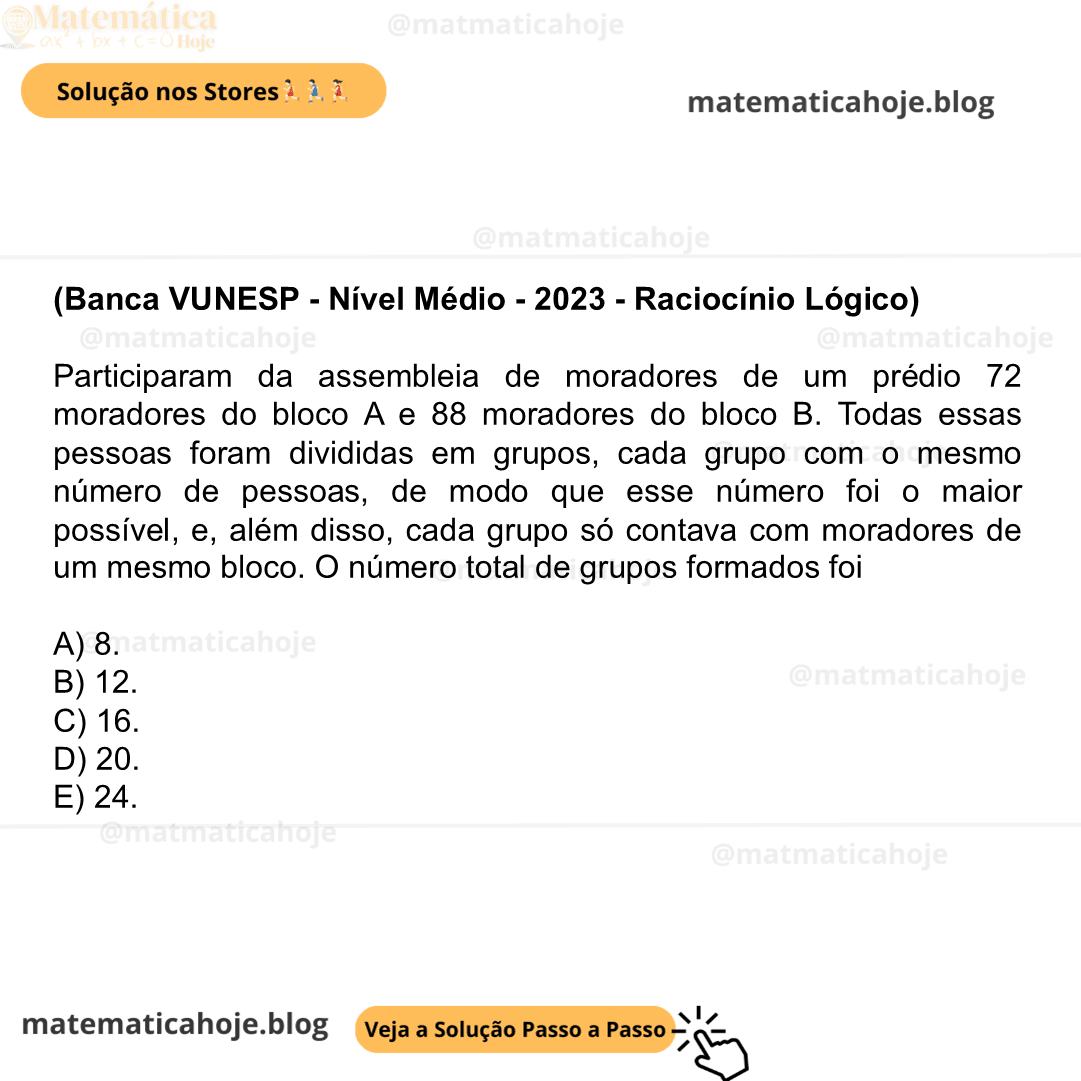 (Banca VUNESP - Nível Médio - 2023 - Raciocínio Lógico) Participaram da assembleia de moradores de um prédio 72 moradores do bloco A e 88 moradores do bloco B. Todas essas pessoas foram divididas em grupos, cada grupo com o mesmo número de pessoas, de modo que esse número foi o maior possível, e, além disso, cada grupo só contava com moradores de um mesmo bloco. O número total de grupos formados foi A) 8. B) 12. C) 16. D) 20. E) 24.