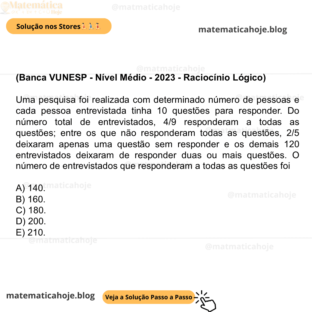 (Banca VUNESP - Nível Médio - 2023 - Raciocínio Lógico) Uma pesquisa foi realizada com determinado número de pessoas e cada pessoa entrevistada tinha 10 questões para responder. Do número total de entrevistados, 4/9 responderam a todas as questões; entre os que não responderam todas as questões, 2/5 deixaram apenas uma questão sem responder e os demais 120 entrevistados deixaram de responder duas ou mais questões. O número de entrevistados que responderam a todas as questões foi A) 140. B) 160. C) 180. D) 200. E) 210.