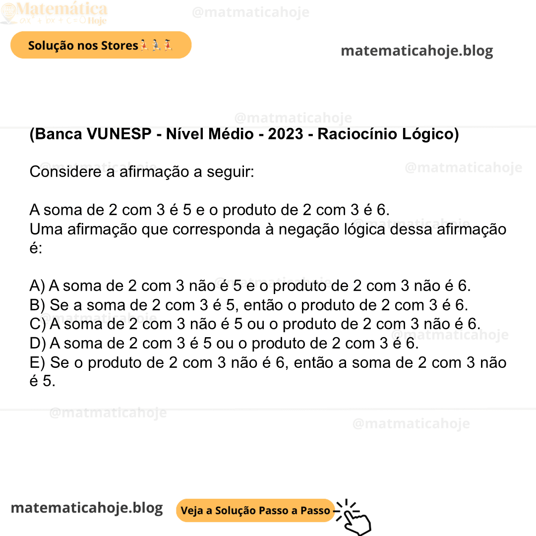 (Banca VUNESP - Nível Médio - 2023 - Raciocínio Lógico) Considere a afirmação a seguir: A soma de 2 com 3 é 5 e o produto de 2 com 3 é 6. Uma afirmação que corresponda à negação lógica dessa afirmação é: A) A soma de 2 com 3 não é 5 e o produto de 2 com 3 não é 6. B) Se a soma de 2 com 3 é 5, então o produto de 2 com 3 é 6. C) A soma de 2 com 3 não é 5 ou o produto de 2 com 3 não é 6. D) A soma de 2 com 3 é 5 ou o produto de 2 com 3 é 6. E) Se o produto de 2 com 3 não é 6, então a soma de 2 com 3 não é 5.