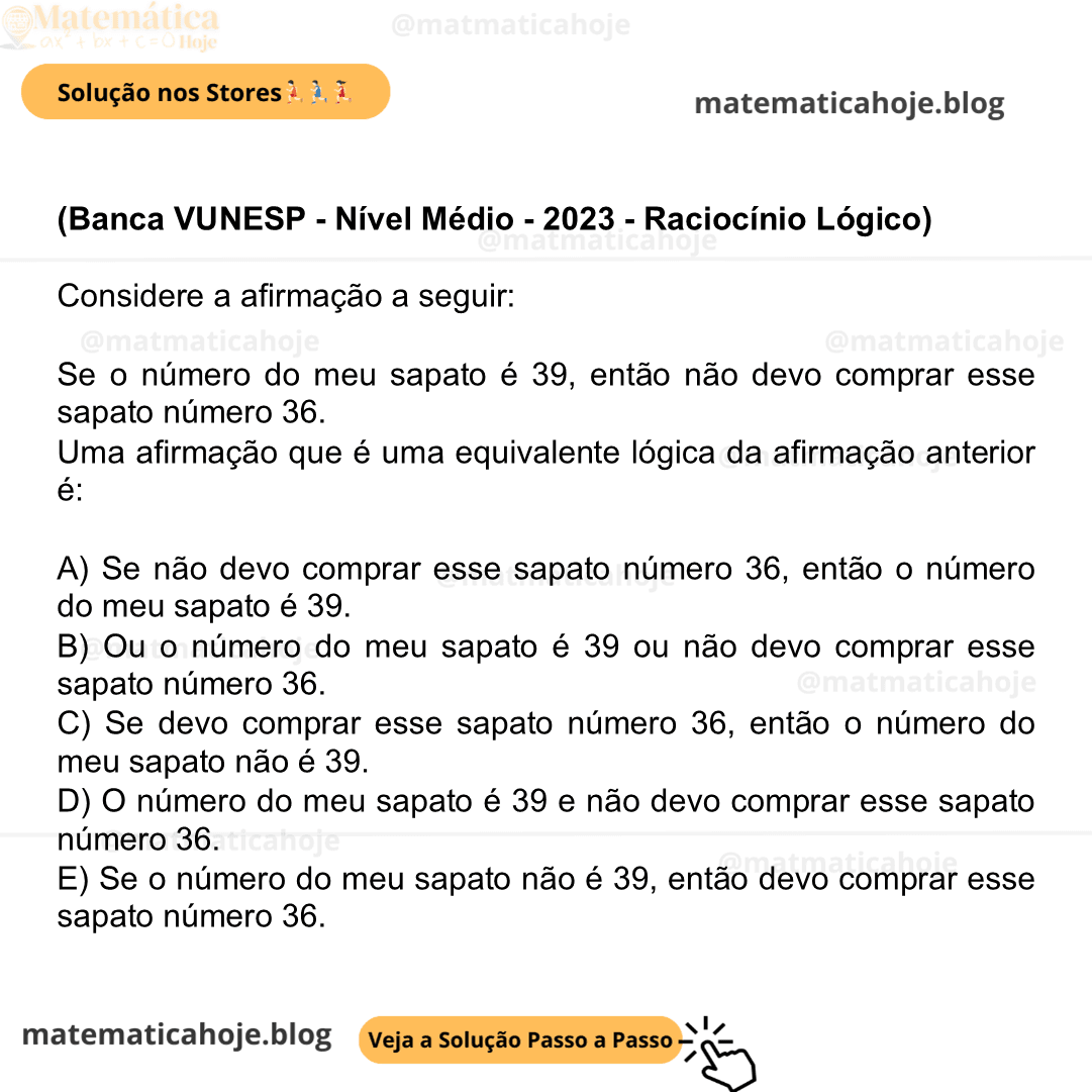 (Banca VUNESP - Nível Médio - 2023 - Raciocínio Lógico) Considere a afirmação a seguir: Se o número do meu sapato é 39, então não devo comprar esse sapato número 36. Uma afirmação que é uma equivalente lógica da afirmação anterior é: A) Se não devo comprar esse sapato número 36, então o número do meu sapato é 39. B) Ou o número do meu sapato é 39 ou não devo comprar esse sapato número 36. C) Se devo comprar esse sapato número 36, então o número do meu sapato não é 39. D) O número do meu sapato é 39 e não devo comprar esse sapato número 36. E) Se o número do meu sapato não é 39, então devo comprar esse sapato número 36.