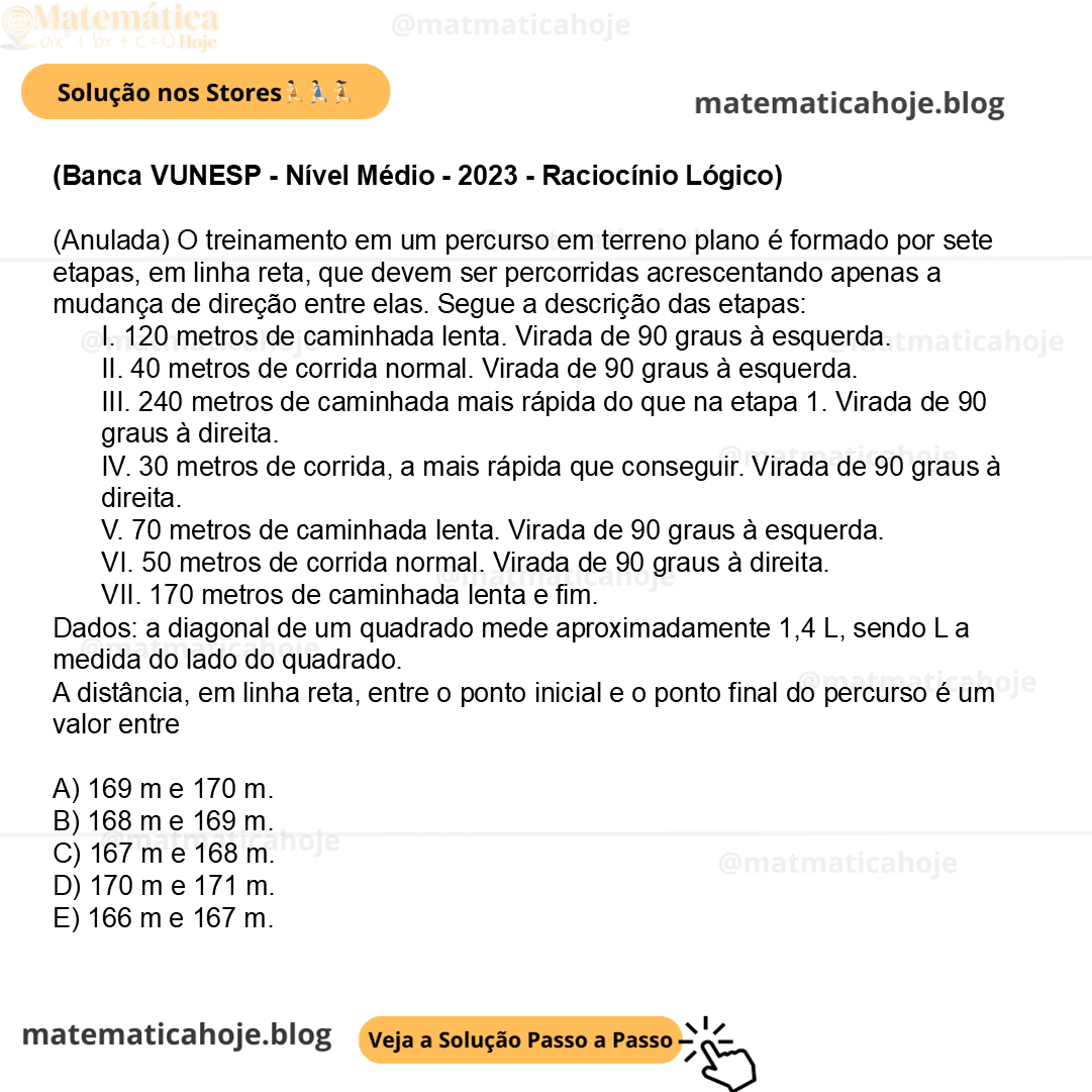 (Banca VUNESP - Nível Médio - 2023 - Raciocínio Lógico) (Anulada) O treinamento em um percurso em terreno plano é formado por sete etapas, em linha reta, que devem ser percorridas acrescentando apenas a mudança de direção entre elas. Segue a descrição das etapas: I. 120 metros de caminhada lenta. Virada de 90 graus à esquerda. II. 40 metros de corrida normal. Virada de 90 graus à esquerda. III. 240 metros de caminhada mais rápida do que na etapa 1. Virada de 90 graus à direita. IV. 30 metros de corrida, a mais rápida que conseguir. Virada de 90 graus à direita. V. 70 metros de caminhada lenta. Virada de 90 graus à esquerda. VI. 50 metros de corrida normal. Virada de 90 graus à direita. VII. 170 metros de caminhada lenta e fim. Dados: a diagonal de um quadrado mede aproximadamente 1,4 L, sendo L a medida do lado do quadrado. A distância, em linha reta, entre o ponto inicial e o ponto final do percurso é um valor entre A) 169 m e 170 m. B) 168 m e 169 m. C) 167 m e 168 m. D) 170 m e 171 m. E) 166 m e 167 m.
