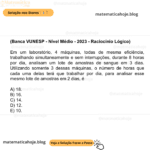 (Banca VUNESP - Nível Médio - 2023 - Raciocínio Lógico) Em um laboratório, 4 máquinas, todas de mesma eficiência, trabalhando simultaneamente e sem interrupções, durante 8 horas por dia, analisam um lote de amostras de sangue em 3 dias. Utilizando somente 3 dessas máquinas, o número de horas que cada uma delas terá que trabalhar por dia, para analisar esse mesmo lote de amostras em 2 dias, é A) 18. B) 16. C) 14. D) 12. E) 10.