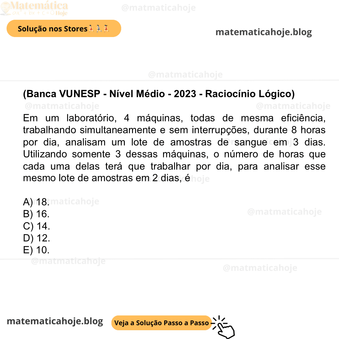 (Banca VUNESP - Nível Médio - 2023 - Raciocínio Lógico) Em um laboratório, 4 máquinas, todas de mesma eficiência, trabalhando simultaneamente e sem interrupções, durante 8 horas por dia, analisam um lote de amostras de sangue em 3 dias. Utilizando somente 3 dessas máquinas, o número de horas que cada uma delas terá que trabalhar por dia, para analisar esse mesmo lote de amostras em 2 dias, é A) 18. B) 16. C) 14. D) 12. E) 10.
