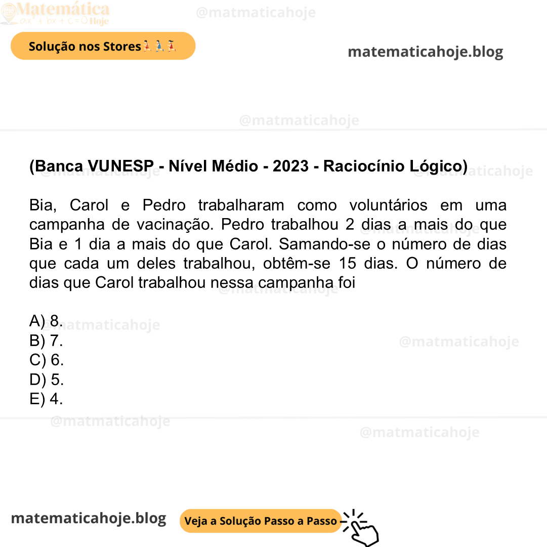 (Banca VUNESP - Nível Médio - 2023 - Raciocínio Lógico) Bia, Carol e Pedro trabalharam como voluntários em uma campanha de vacinação. Pedro trabalhou 2 dias a mais do que Bia e 1 dia a mais do que Carol. Samando-se o número de dias que cada um deles trabalhou, obtêm-se 15 dias. O número de dias que Carol trabalhou nessa campanha foi A) 8. B) 7. C) 6. D) 5. E) 4.