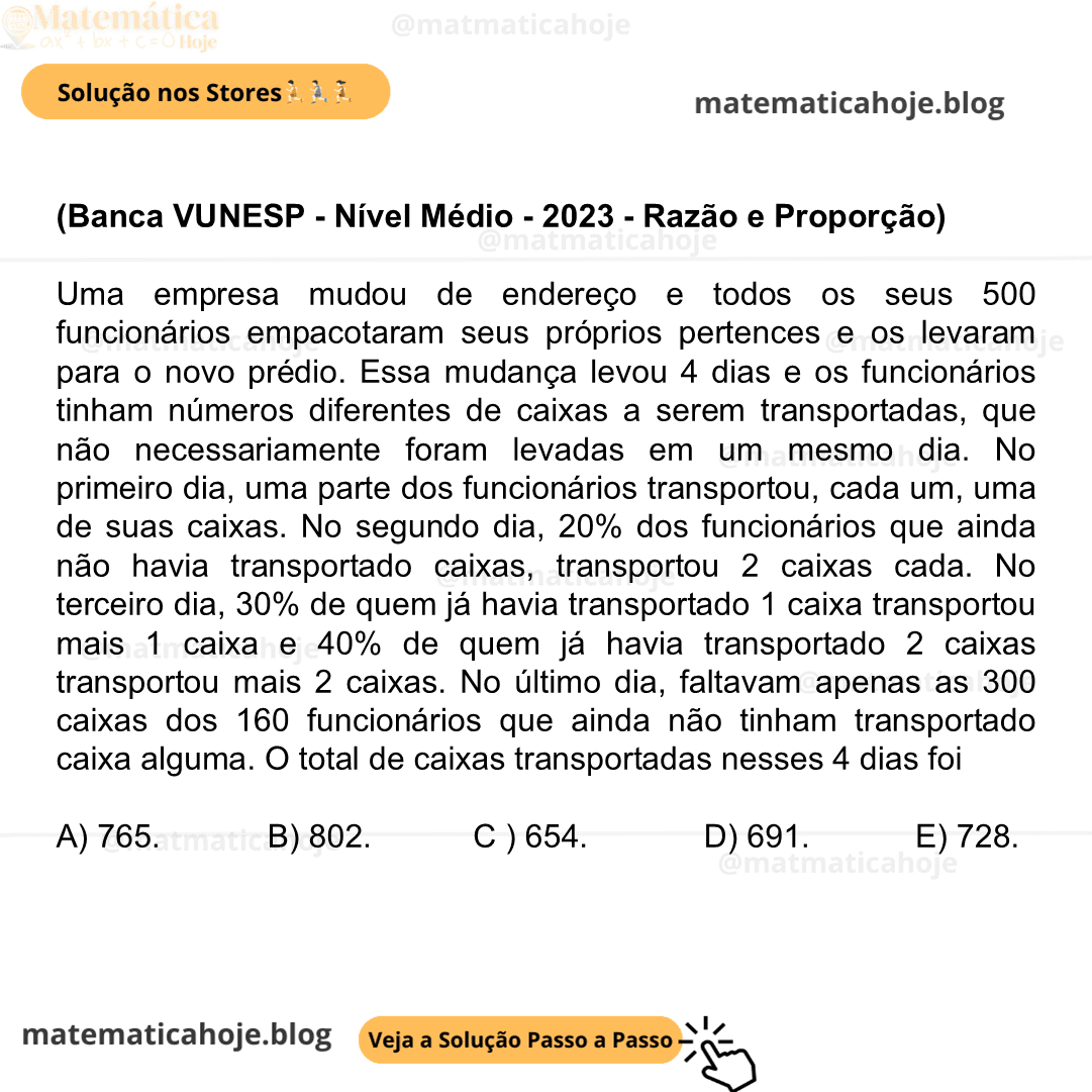 (Banca VUNESP - Nível Médio - 2023 - Razão e Proporção) Uma empresa mudou de endereço e todos os seus 500 funcionários empacotaram seus próprios pertences e os levaram para o novo prédio. Essa mudança levou 4 dias e os funcionários tinham números diferentes de caixas a serem transportadas, que não necessariamente foram levadas em um mesmo dia. No primeiro dia, uma parte dos funcionários transportou, cada um, uma de suas caixas. No segundo dia, 20% dos funcionários que ainda não havia transportado caixas, transportou 2 caixas cada. No terceiro dia, 30% de quem já havia transportado 1 caixa transportou mais 1 caixa e 40% de quem já havia transportado 2 caixas transportou mais 2 caixas. No último dia, faltavam apenas as 300 caixas dos 160 funcionários que ainda não tinham transportado caixa alguma. O total de caixas transportadas nesses 4 dias foi A) 765. B) 802. C) 654. D) 691. E) 728.