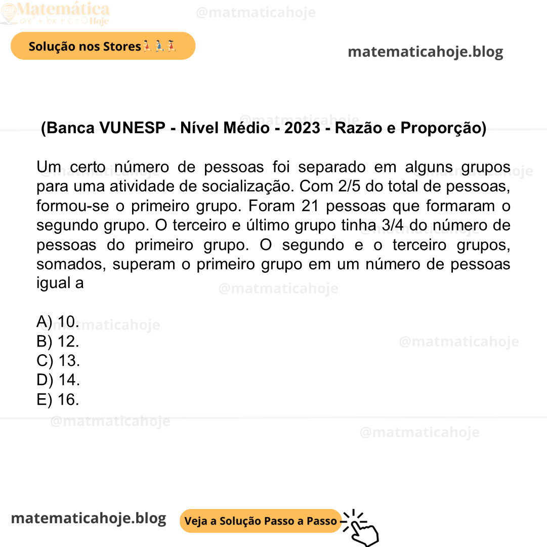 (Banca VUNESP - Nível Médio - 2023 - Razão e Proporção) Um certo número de pessoas foi separado em alguns grupos para uma atividade de socialização. Com 2/5 do total de pessoas, formou-se o primeiro grupo. Foram 21 pessoas que formaram o segundo grupo. O terceiro e último grupo tinha 3/4 do número de pessoas do primeiro grupo. O segundo e o terceiro grupos, somados, superam o primeiro grupo em um número de pessoas igual a A) 10. B) 12. C) 13. D) 14. E) 16.