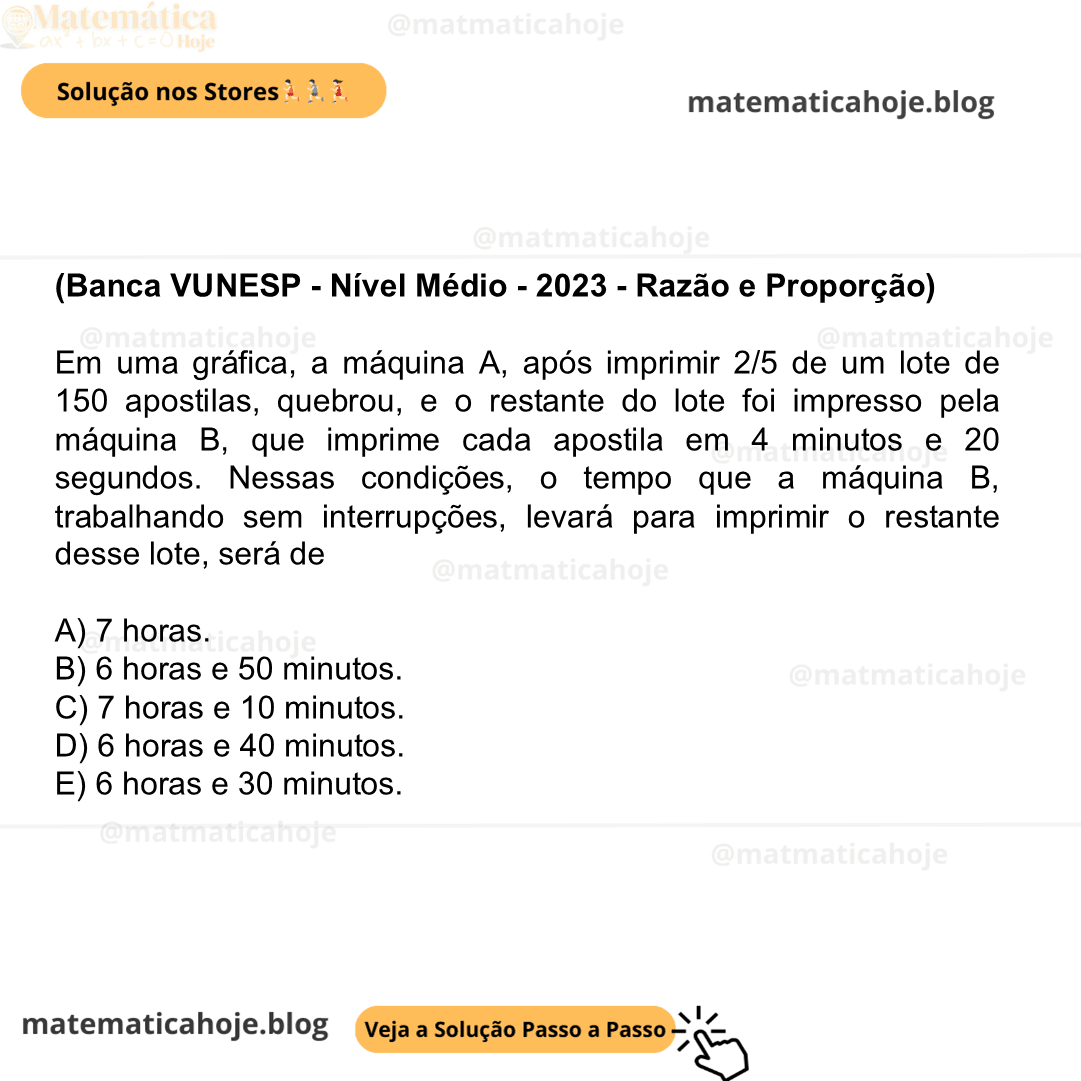 (Banca VUNESP - Nível Médio - 2023 - Razão e Proporção) Em uma gráfica, a máquina A, após imprimir 2/5 de um lote de 150 apostilas, quebrou, e o restante do lote foi impresso pela máquina B, que imprime cada apostila em 4 minutos e 20 segundos. Nessas condições, o tempo que a máquina B, trabalhando sem interrupções, levará para imprimir o restante desse lote, será de A) 7 horas. B) 6 horas e 50 minutos. C) 7 horas e 10 minutos. D) 6 horas e 40 minutos. E) 6 horas e 30 minutos.
