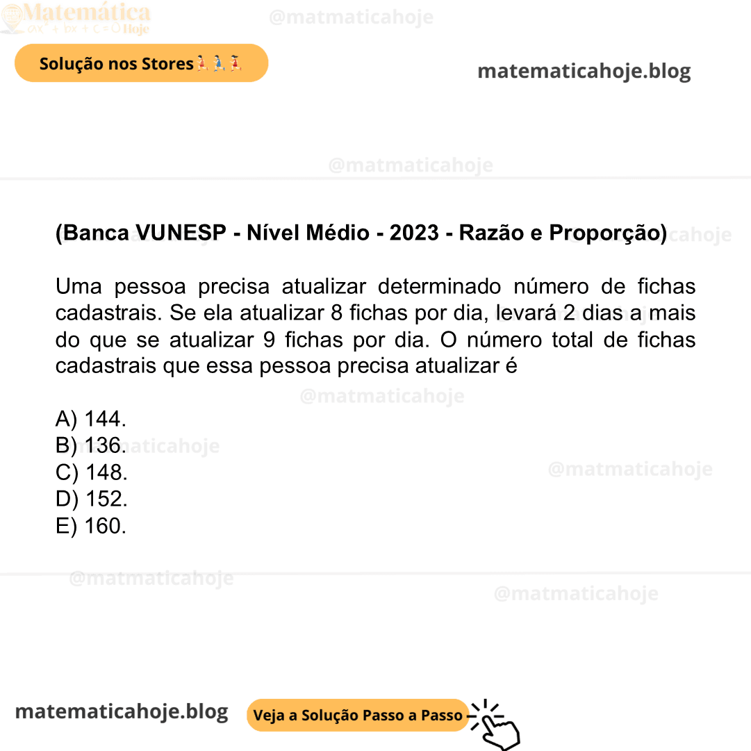 (Banca VUNESP - Nível Médio - 2023 - Razão e Proporção) Uma pessoa precisa atualizar determinado número de fichas cadastrais. Se ela atualizar 8 fichas por dia, levará 2 dias a mais do que se atualizar 9 fichas por dia. O número total de fichas cadastrais que essa pessoa precisa atualizar é A) 144. B) 136. C) 148. D) 152. E) 160.
