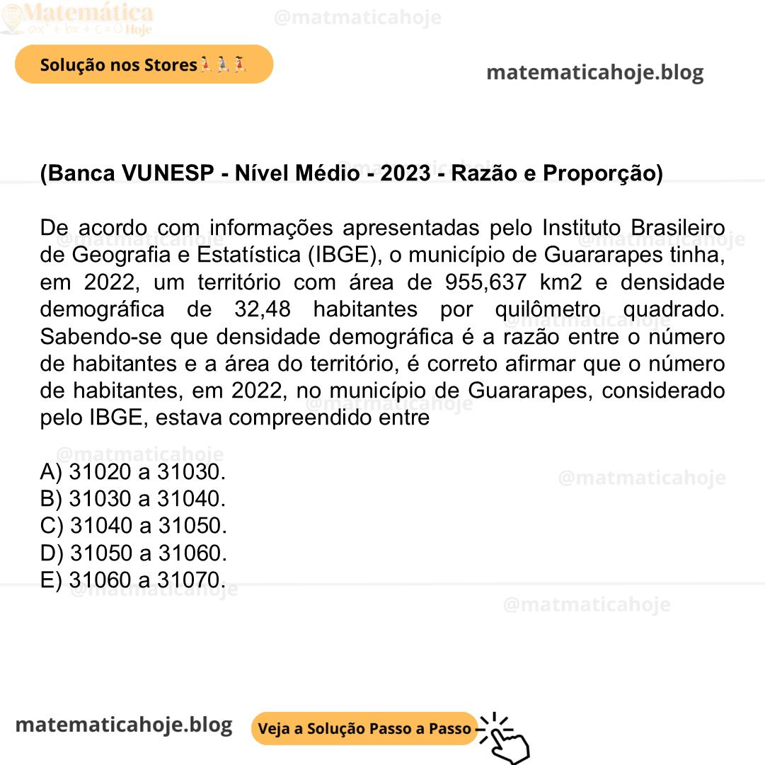 (Banca VUNESP - Nível Médio - 2023 - Razão e Proporção) De acordo com informações apresentadas pelo Instituto Brasileiro de Geografia e Estatística (IBGE), o município de Guararapes tinha, em 2022, um território com área de 955,637 km2 e densidade demográfica de 32,48 habitantes por quilômetro quadrado. Sabendo-se que densidade demográfica é a razão entre o número de habitantes e a área do território, é correto afirmar que o número de habitantes, em 2022, no município de Guararapes, considerado pelo IBGE, estava compreendido entre A) 31020 a 31030. B) 31030 a 31040. C) 31040 a 31050. D) 31050 a 31060. E) 31060 a 31070.
