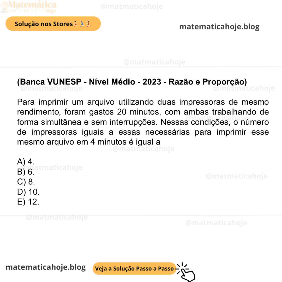 (Banca VUNESP - Nível Médio - 2023 - Razão e Proporção) Para imprimir um arquivo utilizando duas impressoras de mesmo rendimento, foram gastos 20 minutos, com ambas trabalhando de forma simultânea e sem interrupções. Nessas condições, o número de impressoras iguais a essas necessárias para imprimir esse mesmo arquivo em 4 minutos é igual a A) 4. B) 6. C) 8. D) 10. E) 12.