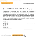 (Banca VUNESP - Nível Médio - 2023 - Razão e Proporção) Determinada quantidade de um líquido foi colocada inicialmente em um recipiente que estava completamente vazio, preenchendo 2/5 da sua capacidade total. Em seguida, foram colocados mais 182 mL do mesmo líquido, e o recipiente ficou com 3/4 da sua capacidade total preenchida. Desse modo, é correto afirmar que a quantidade de líquido colocada inicialmente nesse recipiente foi igual a A) 306 mL. B) 300 mL. C) 250 mL. D) 208 mL. E) 200 mL.