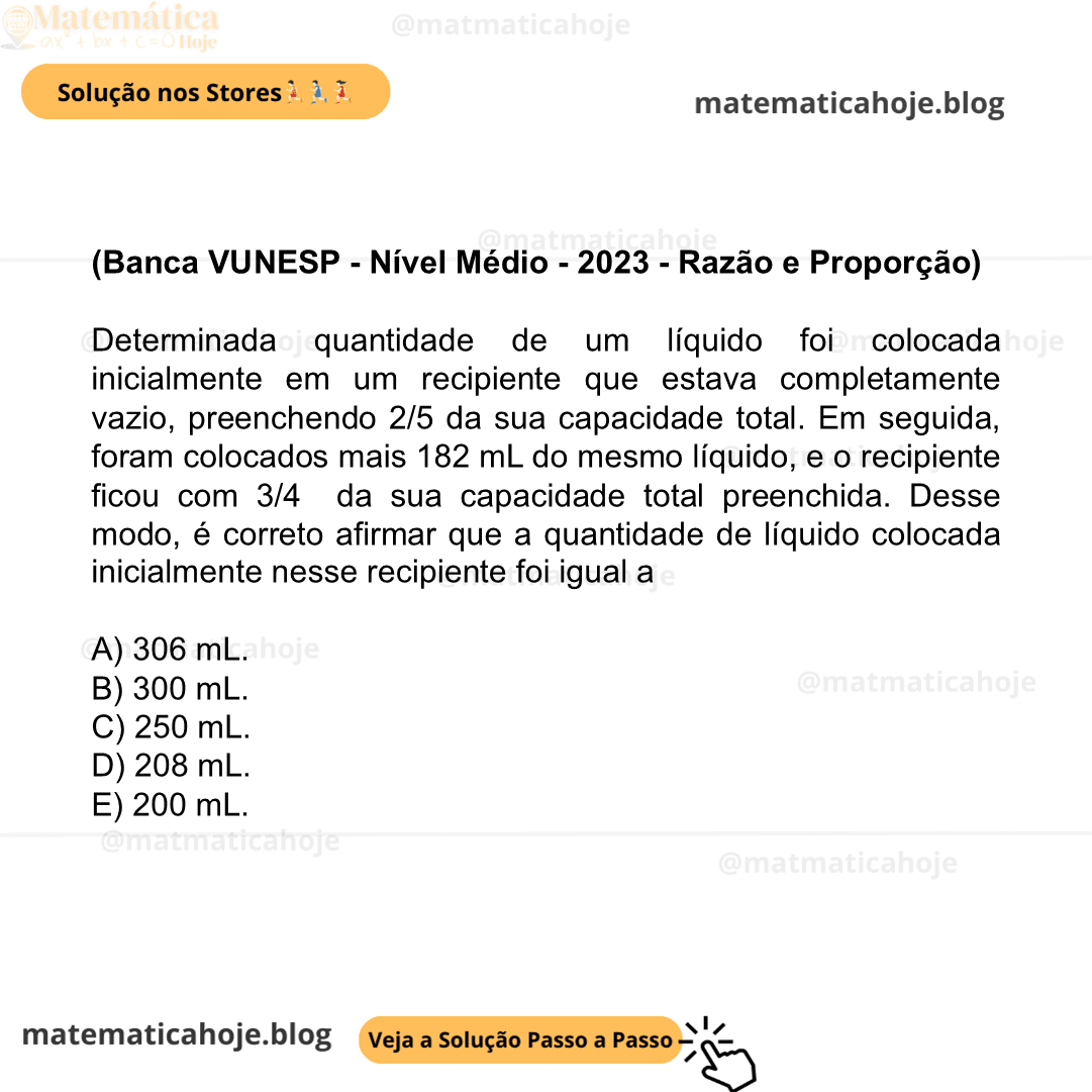 (Banca VUNESP - Nível Médio - 2023 - Razão e Proporção) Determinada quantidade de um líquido foi colocada inicialmente em um recipiente que estava completamente vazio, preenchendo 2/5 da sua capacidade total. Em seguida, foram colocados mais 182 mL do mesmo líquido, e o recipiente ficou com 3/4 da sua capacidade total preenchida. Desse modo, é correto afirmar que a quantidade de líquido colocada inicialmente nesse recipiente foi igual a A) 306 mL. B) 300 mL. C) 250 mL. D) 208 mL. E) 200 mL.