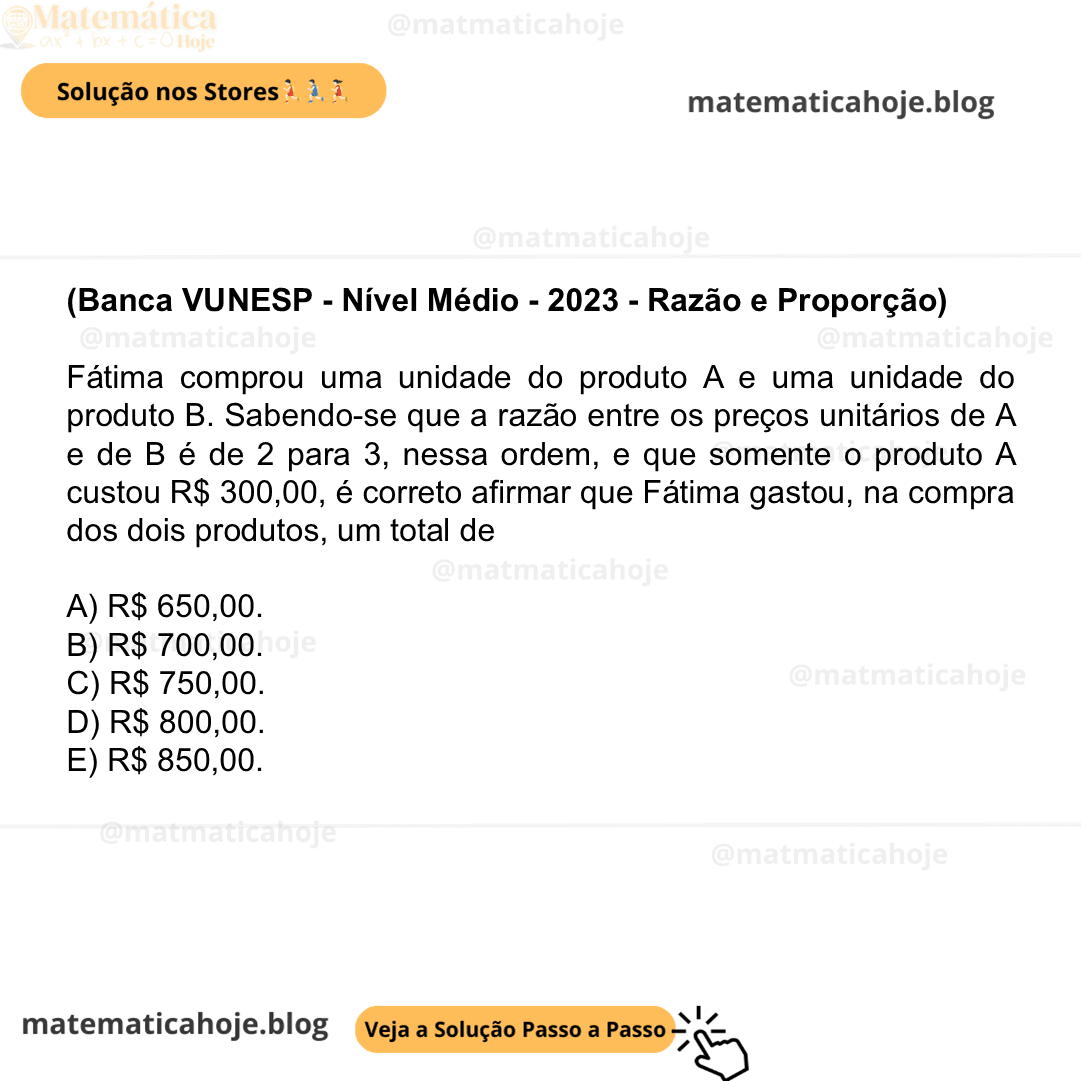 (Banca VUNESP - Nível Médio - 2023 - Razão e Proporção) Fátima comprou uma unidade do produto A e uma unidade do produto B. Sabendo-se que a razão entre os preços unitários de A e de B é de 2 para 3, nessa ordem, e que somente o produto A custou R$ 300,00, é correto afirmar que Fátima gastou, na compra dos dois produtos, um total de A) R$ 650,00. B) R$ 700,00. C) R$ 750,00. D) R$ 800,00. E) R$ 850,00.