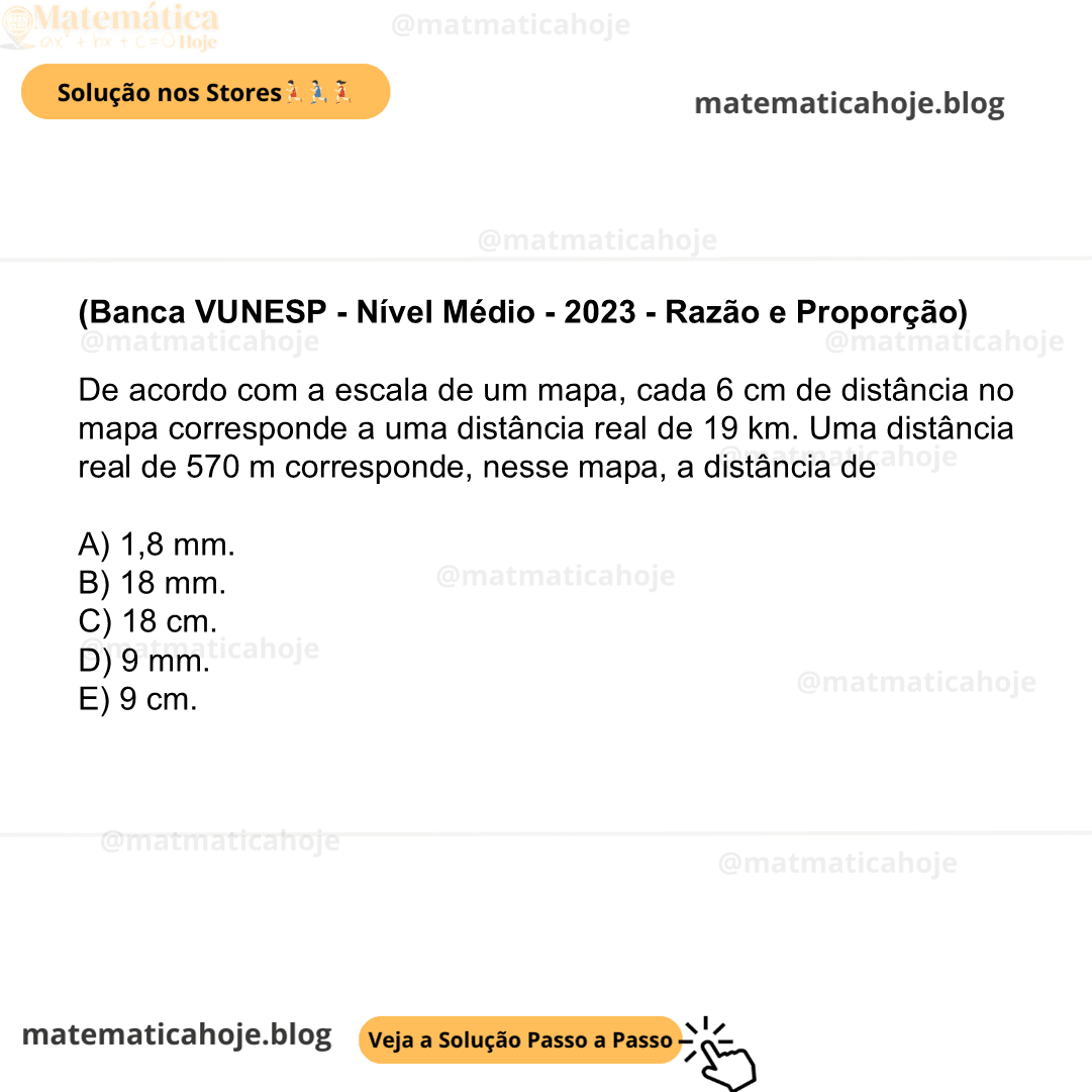 (Banca VUNESP - Nível Médio - 2023 - Razão e Proporção) De acordo com a escala de um mapa, cada 6 cm de distância no mapa corresponde a uma distância real de 19 km. Uma distância real de 570 m corresponde, nesse mapa, a distância de A) 1,8 mm. B) 18 mm. C) 18 cm. D) 9 mm. E) 9 cm.