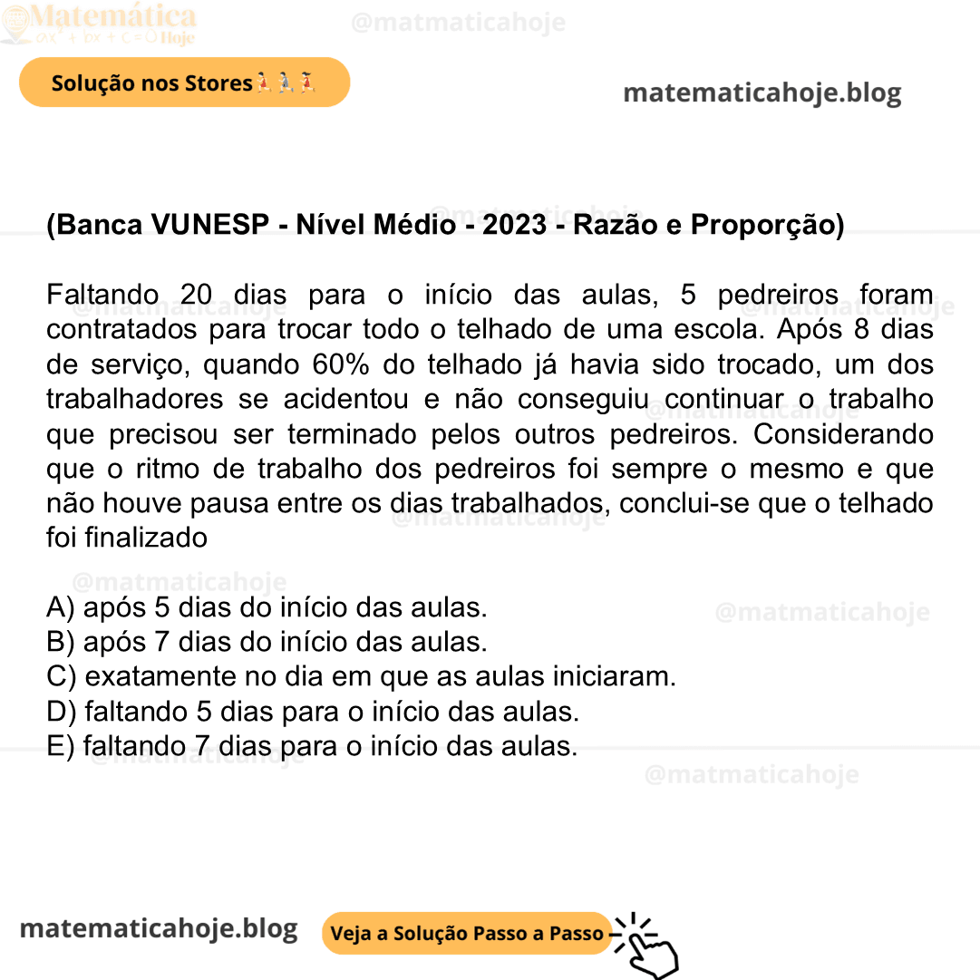 (Banca VUNESP - Nível Médio - 2023 - Razão e Proporção) Faltando 20 dias para o início das aulas, 5 pedreiros foram contratados para trocar todo o telhado de uma escola. Após 8 dias de serviço, quando 60% do telhado já havia sido trocado, um dos trabalhadores se acidentou e não conseguiu continuar o trabalho que precisou ser terminado pelos outros pedreiros. Considerando que o ritmo de trabalho dos pedreiros foi sempre o mesmo e que não houve pausa entre os dias trabalhados, conclui-se que o telhado foi finalizado A) após 5 dias do início das aulas. B) após 7 dias do início das aulas. C) exatamente no dia em que as aulas iniciaram. D) faltando 5 dias para o início das aulas. E) faltando 7 dias para o início das aulas.