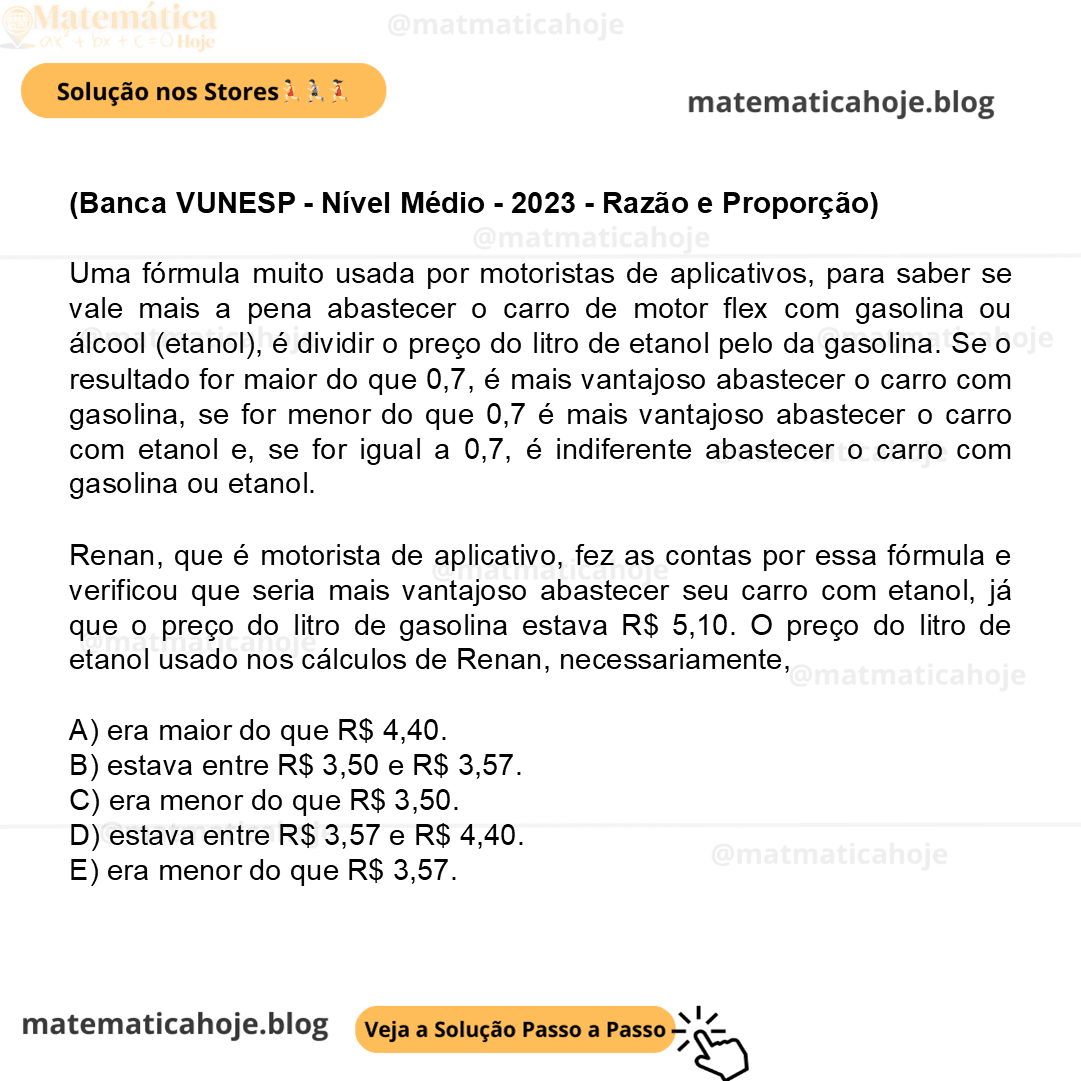 (Banca VUNESP - Nível Médio - 2023 - Razão e Proporção) Uma fórmula muito usada por motoristas de aplicativos, para saber se vale mais a pena abastecer o carro de motor flex com gasolina ou álcool (etanol), é dividir o preço do litro de etanol pelo da gasolina. Se o resultado for maior do que 0,7, é mais vantajoso abastecer o carro com gasolina, se for menor do que 0,7 é mais vantajoso abastecer o carro com etanol e, se for igual a 0,7, é indiferente abastecer o carro com gasolina ou etanol. Renan, que é motorista de aplicativo, fez as contas por essa fórmula e verificou que seria mais vantajoso abastecer seu carro com etanol, já que o preço do litro de gasolina estava R$ 5,10. O preço do litro de etanol usado nos cálculos de Renan, necessariamente, A) era maior do que R$ 4,40. B) estava entre R$ 3,50 e R$ 3,57. C) era menor do que R$ 3,50. D) estava entre R$ 3,57 e R$ 4,40. E) era menor do que R$ 3,57.