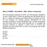 (Banca VUNESP - Nível Médio - 2023 - Razão e Proporção) Em uma pesquisa realizada em 2019, com 200 pessoas, identificou-se que a razão entre o número de pessoas que não tinham filho ou filha e o número de pessoas que tinham filho(s) ou filha(s) era 6/19. No ano passado, as mesmas pessoas participaram de outra pesquisa, ocasião em que foi identificado que o número de pessoas que não tinham filho ou filha havia diminuído em 12 unidades. Na pesquisa realizada no passado, a razão entre os números das pessoas que não tinham filho ou filha e das pessoas que tinham filho(s) ou filha(s) foi: A) 3/10. B) 9/41. C) 9/38. D) 3/7. E) 12/41.