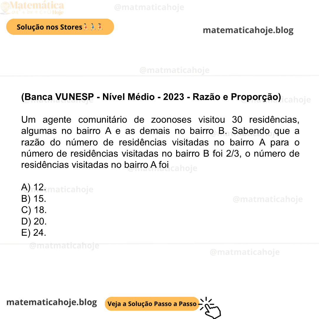 (Banca VUNESP - Nível Médio - 2023 - Razão e Proporção) Um agente comunitário de zoonoses visitou 30 residências, algumas no bairro A e as demais no bairro B. Sabendo que a razão do número de residências visitadas no bairro A para o número de residências visitadas no bairro B foi 2/3, o número de residências visitadas no bairro A foi A) 12. B) 15. C) 18. D) 20. E) 24.
