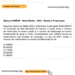 (Banca VUNESP - Nível Médio - 2023 - Razão e Proporção) Segundo dados do IBGE (2021) referentes à educação RASCUNHO no município de São Bernardo do Campo, a razão entre o número de matrículas no ensino médio e o número de matrículas no ensino fundamental foi igual a 15/49​. Considerando que 128000 alunos se matricularam nas escolas do município, no ano de 2021, então, o número de matriculados no ensino fundamental foi de A) 49000. B) 68200. C) 73500. D) 88200. E) 98000