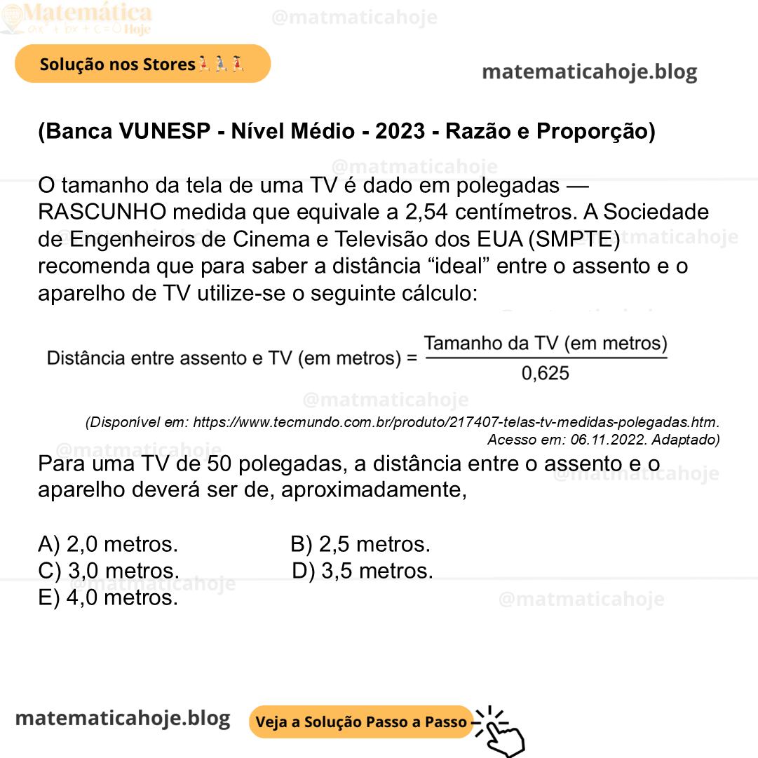 (Banca VUNESP - Nível Médio - 2023 - Razão e Proporção) O tamanho da tela de uma TV é dado em polegadas — RASCUNHO medida que equivale a 2,54 centímetros. A Sociedade de Engenheiros de Cinema e Televisão dos EUA (SMPTE) recomenda que para saber a distância “ideal” entre o assento e o aparelho de TV utilize-se o seguinte cálculo: (Disponível em: https://www.tecmundo.com.br/produto/217407-telas-tv-medidas-polegadas.htm. Acesso em: 06.11.2022. Adaptado) Para uma TV de 50 polegadas, a distância entre o assento e o aparelho deverá ser de, aproximadamente, A) 2,0 metros. B) 2,5 metros. C) 3,0 metros. D) 3,5 metros. E) 4,0 metros.
