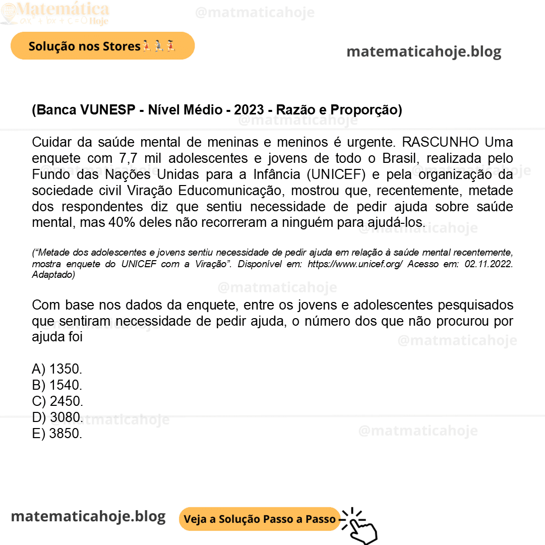 (Banca VUNESP - Nível Médio - 2023 - Razão e Proporção) Cuidar da saúde mental de meninas e meninos é urgente. RASCUNHO Uma enquete com 7,7 mil adolescentes e jovens de todo o Brasil, realizada pelo Fundo das Nações Unidas para a Infância (UNICEF) e pela organização da sociedade civil Viração Educomunicação, mostrou que, recentemente, metade dos respondentes diz que sentiu necessidade de pedir ajuda sobre saúde mental, mas 40% deles não recorreram a ninguém para ajudá-los. (“Metade dos adolescentes e jovens sentiu necessidade de pedir ajuda em relação à saúde mental recentemente, mostra enquete do UNICEF com a Viração”. Disponível em: https://www.unicef.org/ Acesso em: 02.11.2022. Adaptado) Com base nos dados da enquete, entre os jovens e adolescentes pesquisados que sentiram necessidade de pedir ajuda, o número dos que não procurou por ajuda foi A) 1350. B) 1540. C) 2450. D) 3080. E) 3850.
