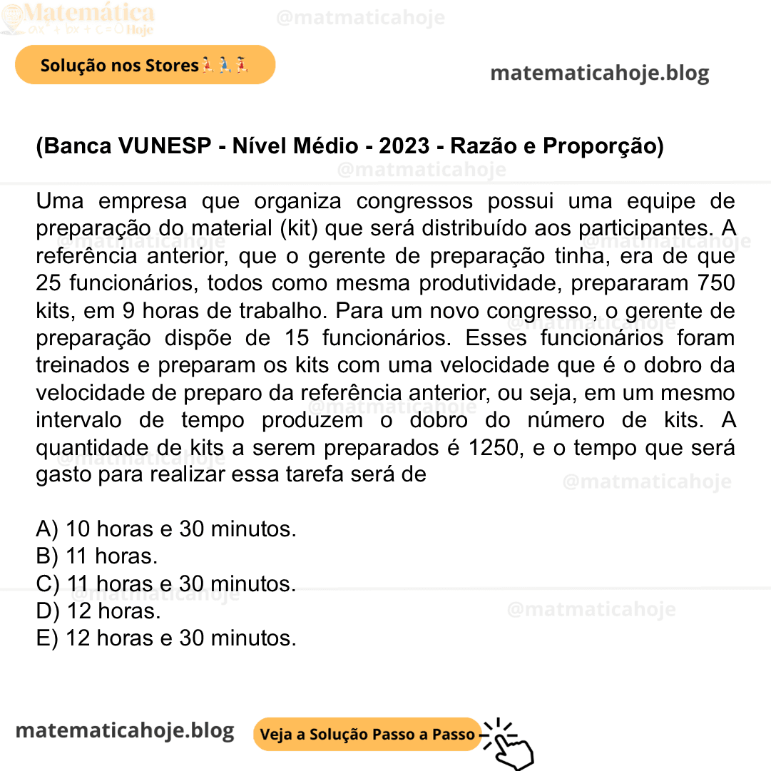 (Banca VUNESP - Nível Médio - 2023 - Razão e Proporção) Uma empresa que organiza congressos possui uma equipe de preparação do material (kit) que será distribuído aos participantes. A referência anterior, que o gerente de preparação tinha, era de que 25 funcionários, todos como mesma produtividade, prepararam 750 kits, em 9 horas de trabalho. Para um novo congresso, o gerente de preparação dispõe de 15 funcionários. Esses funcionários foram treinados e preparam os kits com uma velocidade que é o dobro da velocidade de preparo da referência anterior, ou seja, em um mesmo intervalo de tempo produzem o dobro do número de kits. A quantidade de kits a serem preparados é 1250, e o tempo que será gasto para realizar essa tarefa será de A) 10 horas e 30 minutos. B) 11 horas. C) 11 horas e 30 minutos. D) 12 horas. E) 12 horas e 30 minutos.