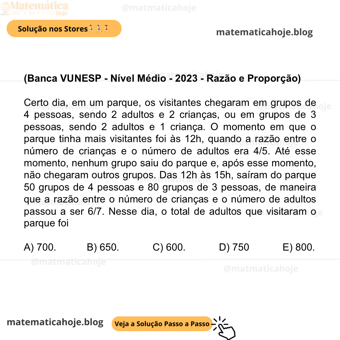 (Banca VUNESP - Nível Médio - 2023 - Razão e Proporção) Certo dia, em um parque, os visitantes chegaram em grupos de 4 pessoas, sendo 2 adultos e 2 crianças, ou em grupos de 3 pessoas, sendo 2 adultos e 1 criança. O momento em que o parque tinha mais visitantes foi às 12h, quando a razão entre o número de crianças e o número de adultos era 4/5. Até esse momento, nenhum grupo saiu do parque e, após esse momento, não chegaram outros grupos. Das 12h às 15h, saíram do parque 50 grupos de 4 pessoas e 80 grupos de 3 pessoas, de maneira que a razão entre o número de crianças e o número de adultos passou a ser 6/7. Nesse dia, o total de adultos que visitaram o parque foi A) 700. B) 650. C) 600. D) 750. E) 800.