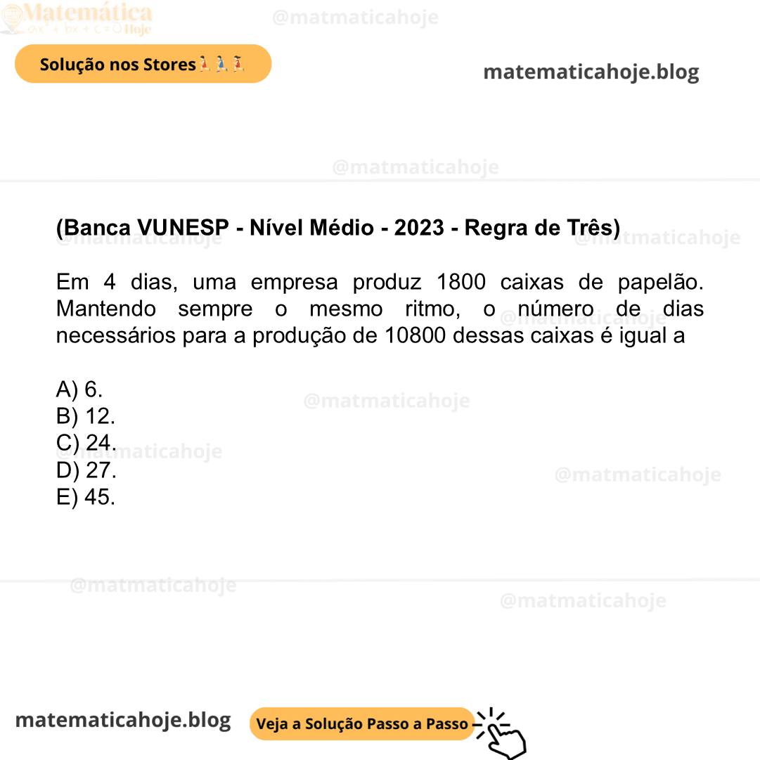 (Banca VUNESP - Nível Médio - 2023 - Regra de Três) Em 4 dias, uma empresa produz 1800 caixas de papelão. Mantendo sempre o mesmo ritmo, o número de dias necessários para a produção de 10800 dessas caixas é igual a A) 6. B) 12. C) 24. D) 27. E) 45.