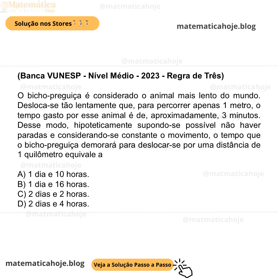 (Banca VUNESP - Nível Médio - 2023 - Regra de Três) O bicho-preguiça é considerado o animal mais lento do mundo. Desloca-se tão lentamente que, para percorrer apenas 1 metro, o tempo gasto por esse animal é de, aproximadamente, 3 minutos. Desse modo, hipoteticamente supondo-se possível não haver paradas e considerando-se constante o movimento, o tempo que o bicho-preguiça demorará para deslocar-se por uma distância de 1 quilômetro equivale a A) 1 dia e 10 horas. B) 1 dia e 16 horas. C) 2 dias e 2 horas. D) 2 dias e 4 horas.