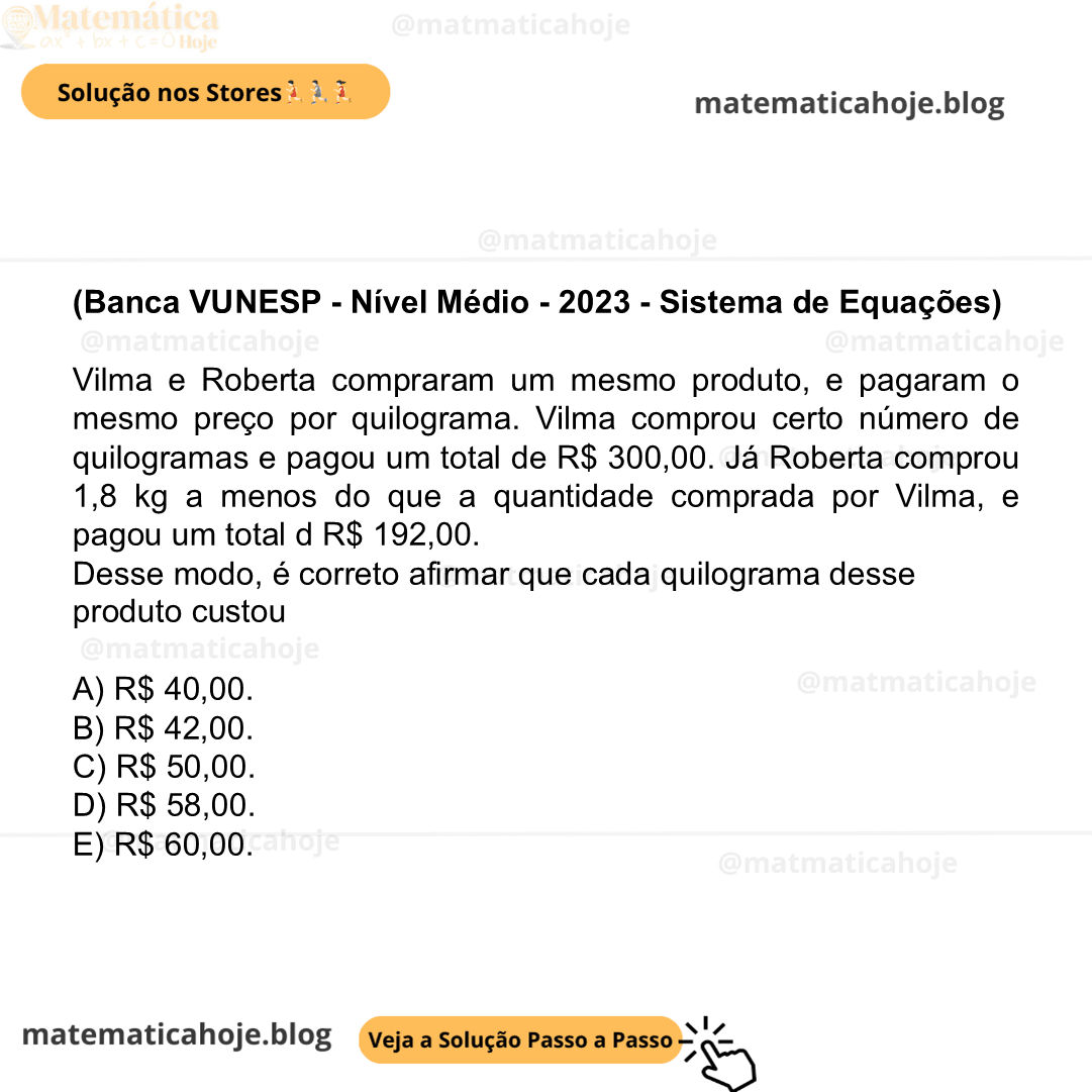 (Banca VUNESP - Nível Médio - 2023 - Sistema de Equações) Vilma e Roberta compraram um mesmo produto, e pagaram o mesmo preço por quilograma. Vilma comprou certo número de quilogramas e pagou um total de R$ 300,00. Já Roberta comprou 1,8 kg a menos do que a quantidade comprada por Vilma, e pagou um total d R$ 192,00. Desse modo, é correto afirmar que cada quilograma desse produto custou A) R$ 40,00. B) R$ 42,00. C) R$ 50,00. D) R$ 58,00. E) R$ 60,00.