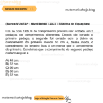 (Banca VUNESP - Nível Médio - 2023 - Sistema de Equações) Um fio com 1,66 m de comprimento precisou ser cortado em 3 pedaços de comprimentos diferentes. Depois de cortado o primeiro pedaço, o segundo foi cortado com o dobro do comprimento do primeiro menos 50 cm e, desse modo, o comprimento do terceiro ficou 8 cm menor que o comprimento do primeiro. Conclui-se que o comprimento do segundo pedaço cortado é igual a A) 48 cm. B) 52 cm. C) 56 cm. D) 60 cm. E) 62 cm.