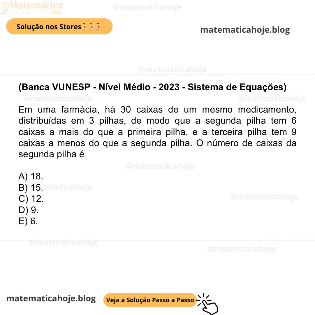 (Banca VUNESP - Nível Médio - 2023 - Sistema de Equações) Em uma farmácia, há 30 caixas de um mesmo medicamento, distribuídas em 3 pilhas, de modo que a segunda pilha tem 6 caixas a mais do que a primeira pilha, e a terceira pilha tem 9 caixas a menos do que a segunda pilha. O número de caixas da segunda pilha é A) 18. B) 15. C) 12. D) 9. E) 6.