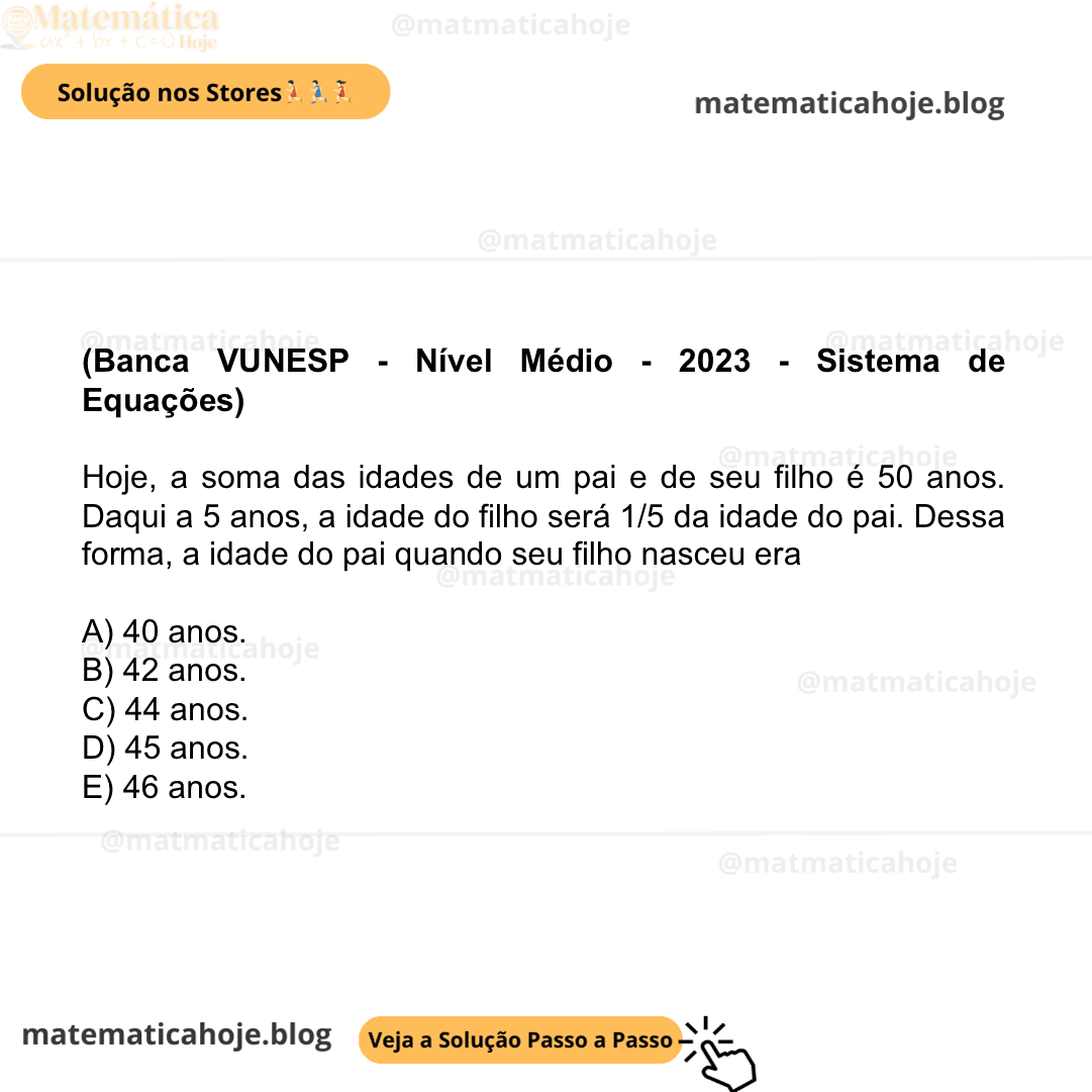 (Banca VUNESP - Nível Médio - 2023 - Sistema de Equações) Hoje, a soma das idades de um pai e de seu filho é 50 anos. Daqui a 5 anos, a idade do filho será 1/5 da idade do pai. Dessa forma, a idade do pai quando seu filho nasceu era A) 40 anos. B) 42 anos. C) 44 anos. D) 45 anos. E) 46 anos.
