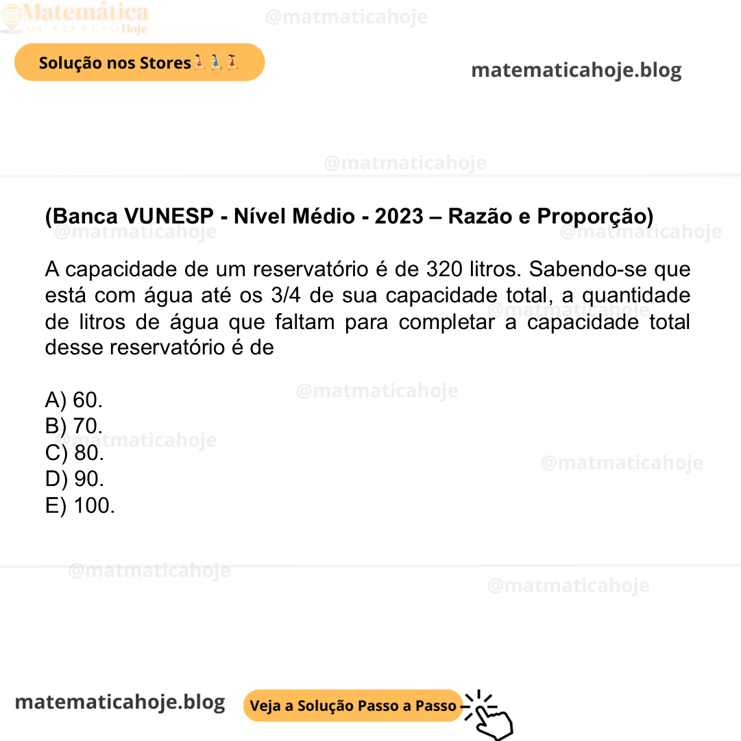 (Banca VUNESP - Nível Médio - 2023 - Razão e Proporção) A capacidade de um reservatório é de 320 litros. Sabendo-se que está com água até os 3/4 de sua capacidade total, a quantidade de litros de água que faltam para completar a capacidade total desse reservatório é de A) 60. B) 70. C) 80. D) 90. E) 100.