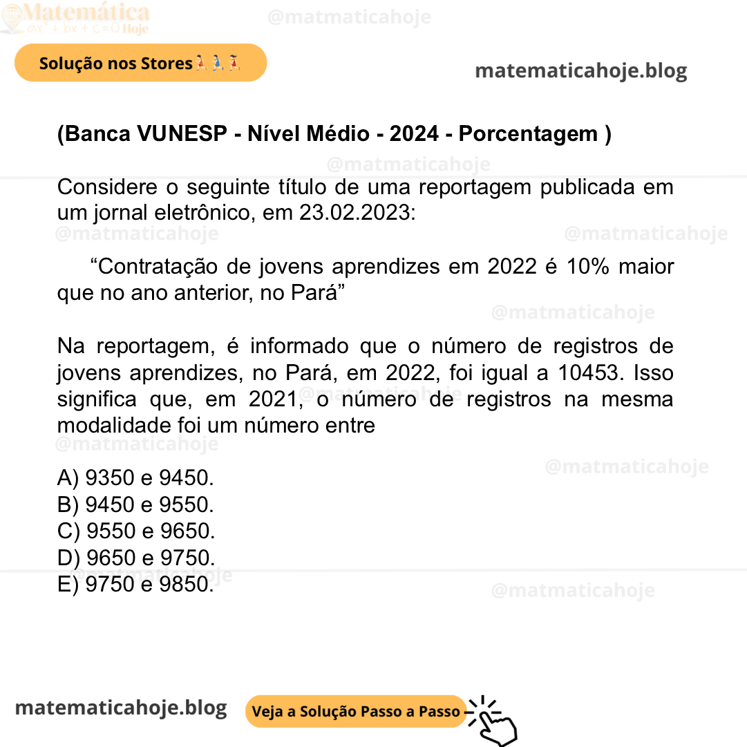 (Banca VUNESP - Nível Médio - 2024 - Porcentagem ) Considere o seguinte título de uma reportagem publicada em um jornal eletrônico, em 23.02.2023: “Contratação de jovens aprendizes em 2022 é 10% maior que no ano anterior, no Pará” Na reportagem, é informado que o número de registros de jovens aprendizes, no Pará, em 2022, foi igual a 10453. Isso significa que, em 2021, o número de registros na mesma modalidade foi um número entre A) 9350 e 9450. B) 9450 e 9550. C) 9550 e 9650. D) 9650 e 9750. E) 9750 e 9850.