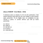 (Banca VUNESP - Nível Médio - 2024) A distância entre as cidades A e B é de 82 quilômetros. Didi estava fazendo esse percurso de uma cidade à outra quando após percorrido 1/5 do trajeto teve um problema no seu veículo e parou. É correto afirmar que Didi já havia percorrido: A) 1,64 km B) 1.640 m C) 164.000 cm D) 16.400 m E) 1.640.000 mm