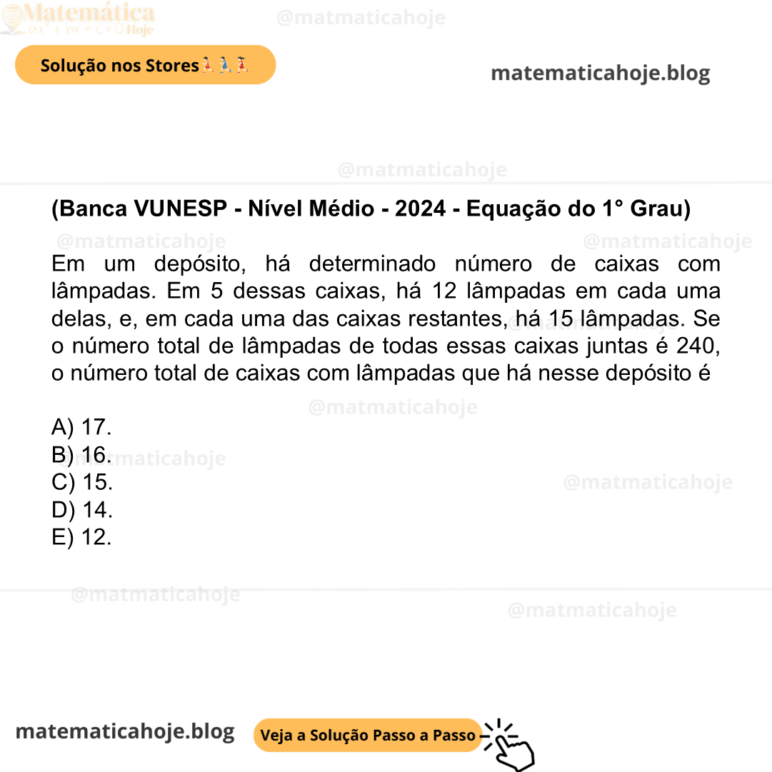 (Banca VUNESP - Nível Médio - 2024 - Equação do 1° Grau) Em um depósito, há determinado número de caixas com lâmpadas. Em 5 dessas caixas, há 12 lâmpadas em cada uma delas, e, em cada uma das caixas restantes, há 15 lâmpadas. Se o número total de lâmpadas de todas essas caixas juntas é 240, o número total de caixas com lâmpadas que há nesse depósito é A) 17. B) 16. C) 15. D) 14. E) 12.