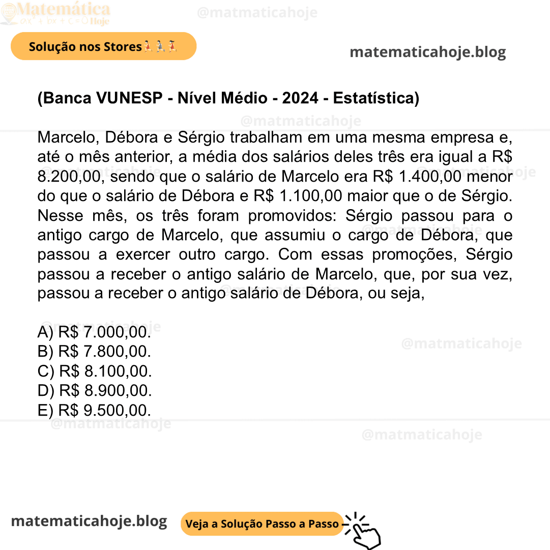 (Banca VUNESP - Nível Médio - 2024 - Estatística) Marcelo, Débora e Sérgio trabalham em uma mesma empresa e, até o mês anterior, a média dos salários deles três era igual a R$ 8.200,00, sendo que o salário de Marcelo era R$ 1.400,00 menor do que o salário de Débora e R$ 1.100,00 maior que o de Sérgio. Nesse mês, os três foram promovidos: Sérgio passou para o antigo cargo de Marcelo, que assumiu o cargo de Débora, que passou a exercer outro cargo. Com essas promoções, Sérgio passou a receber o antigo salário de Marcelo, que, por sua vez, passou a receber o antigo salário de Débora, ou seja, A) R$ 7.000,00. B) R$ 7.800,00. C) R$ 8.100,00. D) R$ 8.900,00. E) R$ 9.500,00.