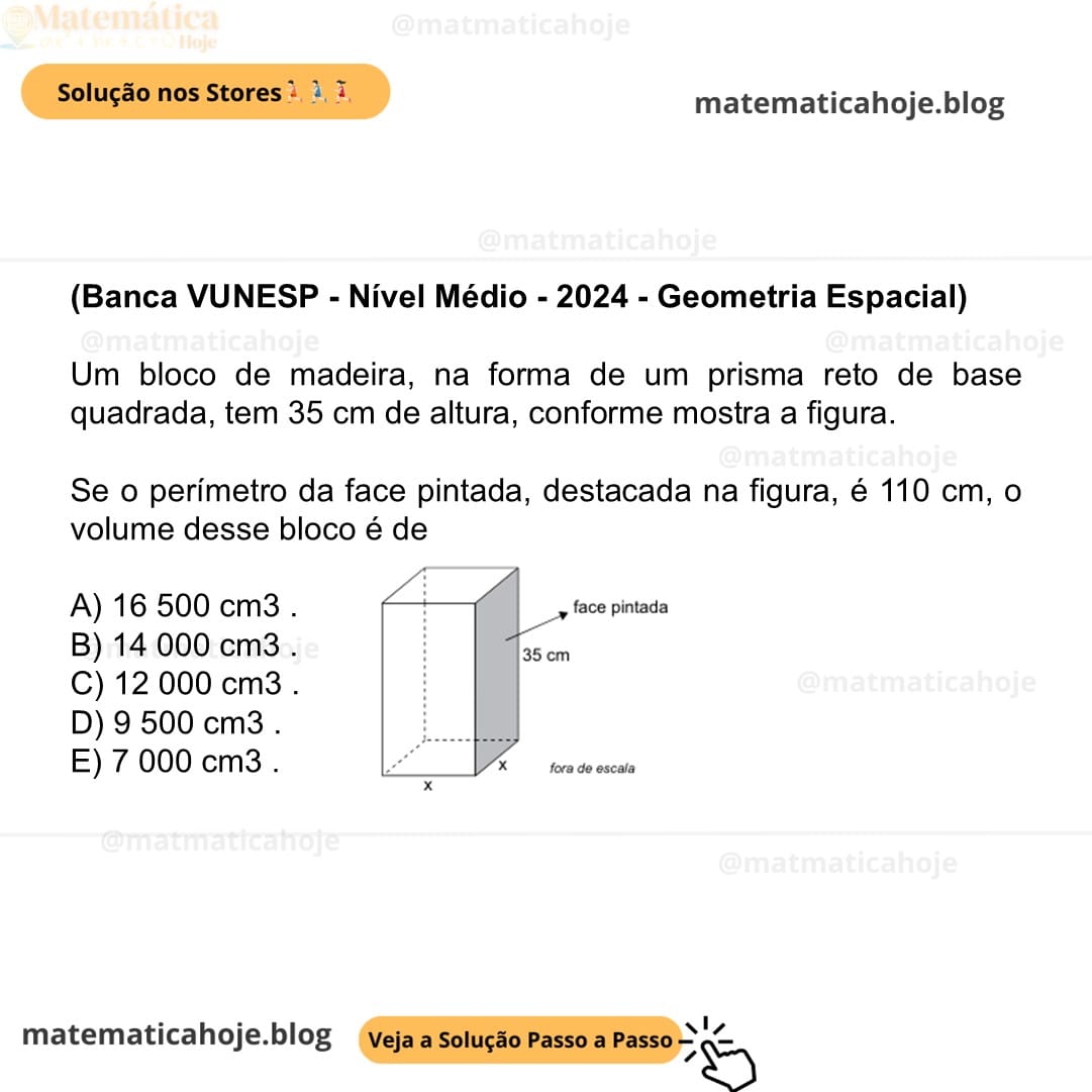 (Banca VUNESP - Nível Médio - 2024 - Geometria Espacial) Um bloco de madeira, na forma de um prisma reto de base quadrada, tem 35 cm de altura, conforme mostra a figura. Se o perímetro da face pintada, destacada na figura, é 110 cm, o volume desse bloco é de A) 16 500 cm3 . B) 14 000 cm3 . C) 12 000 cm3 . D) 9 500 cm3 . E) 7 000 cm3 .