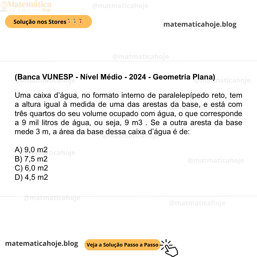 (Banca VUNESP - Nível Médio - 2024 - Geometria Plana) Uma caixa d’água, no formato interno de paralelepípedo reto, tem a altura igual à medida de uma das arestas da base, e está com três quartos do seu volume ocupado com água, o que corresponde a 9 mil litros de água, ou seja, 9 m3 . Se a outra aresta da base mede 3 m, a área da base dessa caixa d’água é de: A) 9,0 m2 B) 7,5 m2 C) 6,0 m2 D) 4,5 m2